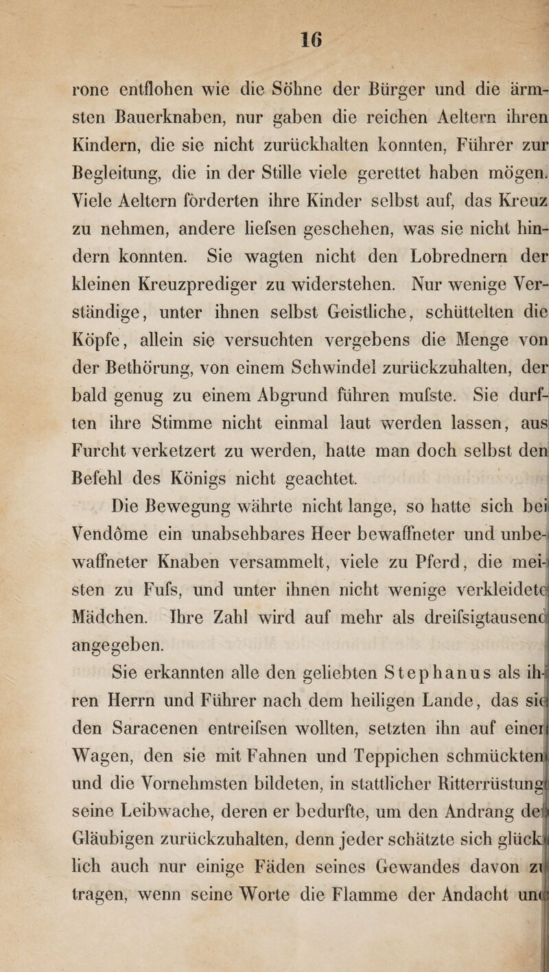 rone entflohen wie die Söhne der Bürger und die ärm¬ sten Bauerknaben, nur gaben die reichen Aeltern ihren Kindern, die sie nicht zurückhalten konnten, Führer zur Begleitung, die in der Stille viele gerettet haben mögen. Viele Aeltern förderten ihre Kinder selbst auf, das Kreuz zu nehmen, andere liefsen geschehen, was sie nicht hin¬ dern konnten. Sie wagten nicht den Lobrednern der kleinen Kreuzprediger zu widerstehen. Nur wenige Ver¬ ständige, unter ihnen selbst Geistliche, schüttelten die Köpfe, allein sie versuchten vergebens die Menge von der Bethörung, von einem Schwindel zurückzuhalten, der bald genug zu einem Abgrund führen mufste. Sie durf¬ ten ihre Stimme nicht einmal laut werden lassen, aus Furcht verketzert zu werden, hatte man doch selbst den Befehl des Königs nicht geachtet. Die Bewegung währte nicht lange, so hatte sich bei« Vendöme ein unabsehbares Heer bewaffneter und unbe-i waffneter Knaben versammelt, viele zu Pferd, die mei-* sten zu Fufs, und unter ihnen nicht wenige verkleidet^ Mädchen. Ihre Zahl wird auf mehr als dreifsigtausend angegeben. Sie erkannten alle den geliebten Stephanus als ih-i ren Herrn und Führer nach dem heiligen Lande, das siej den Saracenen entreifsen wollten, setzten ihn auf einen Wagen, den sie mit Fahnen und Teppichen schmückten» und die Vornehmsten bildeten, in stattlicher Ritterrüstung! seine Leibwache, deren er bedurfte, um den Andrang del Gläubigen zurückzuhalten, denn jeder schätzte sich glück» lieh auch nur einige Fäden seines Gewandes davon zr tragen, wenn seine Worte die Flamme der Andacht uni