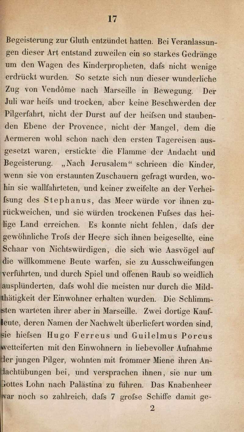 Begeisterung zur Gluth entzündet hatten. Bei Veranlassun¬ gen dieser Art entstand zuweilen ein so starkes Gedränge um den Wagen des Kinderpropheten, dafs nicht wenige erdrückt wurden. So setzte sich nun dieser wunderliche Zug von Vendöme nach Marseille in Bewegung. Der Juli war heifs und trocken, aber keine Beschwerden der Pilgerfahrt, nicht der Durst auf der heifsen und stauben¬ den Ebene der Provence, nicht der Mangel, dem die Aermeren wohl schon nach den ersten Tagereisen aus¬ gesetzt waren, erstickte die Flamme der Andacht und Begeisterung. „Nach Jerusalem“ schrieen die Kinder, wenn sie von erstaunten Zuschauern gefragt wurden, wo¬ hin sie wallfahrteten, und keiner zweifelte an der Verhei- fsung des Stephanus, das Meer würde vor ihnen zu¬ rückweichen, und sie würden trockenen Fufses das hei¬ lige Land erreichen. Es konnte nicht fehlen, dafs der gewöhnliche Trofs der Heere sich ihnen beigesellte, eine Schaar von Nichtswürdigen, die sich wie Aasvögel auf die willkommene Beute warfen, sie zu Ausschweifungen verführten, und durch Spiel und offenen Raub so weidlich ausplünderten, dafs wohl die meisten nur durch die Mild- ithätigkeit der Einwohner erhalten wurden. Die Schlimm¬ sten warteten ihrer aber in Marseille. Zwei dortige Kauf¬ leute, deren Namen der Nachwelt überliefert worden sind, sie hiefsen Hugo Ferreus und Guilelmus Porcus wetteiferten mit den Einwohnern in liebevoller Aufnahme der jungen Pilger, wohnten mit frommer Miene ihren An¬ dachtübungen bei, und versprachen ihnen, sie nur um Gottes Lohn nach Palästina zu führen. Das Knabenheer war noch so zahlreich, dafs 7 grofse Schiffe damit ge- 2