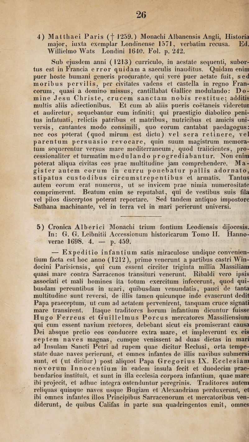 4) Matthaei Paris (f 1259.) Monachi Aibanensis Angli, Historia major, iuxta exemplar Londinense 1571, verbatim recusa. Ed. Willielmo Wats Londini 1640. Fol. p. 242. Sub ejusdem anni (1213) curriculo, in aestate sequenti, subor- tus est in Francia error quidam a saeeulis inauditus. Quidam enim puer hoste liumani generis procurante, qui vere puer aetate fuit, sed moribus pervilis, per civitates vadens et castella in regno Fran¬ corum, quasi a domino missus, cantillabat Gallice modulando: Do¬ mine Jesu Christe, crucem sanctam nobis restitue; additis multis aliis adiectionibus. Et cum ab aliis pueris coeianeis videretur et audiretur, sequebantur eum infiniti; qui praestigio diabolico peni- tus infatuati, relictis patribus et matribus, nutricibus et amicis uni- versis, cantantes modo consimili, quo eorum cantabat paedagogus: nec eos poterat (quod mirum est dictu) yel sera retinere, vel parentum persuasio revocare, quin suum magistrum memora- tum sequerentur versus mare mediterraneum, quod traiicientes, pro- cessionaliter et turmatim modulando progrediabantur. Non enim poterat aliqua civitas eos prae multitudine jam comprehendere. Ma¬ gister autem eorum in curru ponebatur pallis adornato, stipatus custodibus circumstrepentibus et armatis. Tantus autem eorum erat numerus, ut se invicem prae nimia numerositate comprimerent. Beatum enim se reputabat, qui de vestibus suis fila vel pilos discerptos poterat reportare. Sed tandein antiquo impostore Sathana machinante, vel in terra vel in mari perierunt universi. 5) Cronica Alberici Monachi trium fontium Leodiensis dijocesis. In: G. G. Leibnitii Accessionum historicarum Tomo II. Hanno- verae 1698. 4. — p. 459. — Expeditio infantium satis miraculose undique convenien- tium facta est hoc anno (1212), primo venerunt a partibus castri Win- docini Parisiensis, qui cum essent circiter triginta millia Massiliam quasi mare contra Sarracenos transituri venerunt. Ribaldi vero ipsis associati et mali homines ita totum exercitum infecerunt, quod qui- busdam pereuntibus in mari, quibusdam venundatis, pauci de tanta multitudine sunt reversi, de illis lamen quicunque inde evaserunt dedit Papa praeceptum, ut cum ad aetatem pervenirent, tanquam cruce signati mare transirent. Itaque traditores horum infantium dicuntur fuisse Hugo Ferreus et Guillelmus Porcus mercatores Massiliensium qui cum essent navium rectores, debebant sicut eis promiserant causa Dei absque pretio eos conducere extra mare, et impleverunt ex eis septem naves magnas, cumque venissent ad duas dietas in mari ad Insulam Sancti Petri ad rupem quae dicitur Reclusi, orta tempe- state duae naves perierunt, et omnes infantes de illis navibus submersi sunt, et (ut dicitur) post aliquot Papa Gregorius IX. Ecclesia in novorum Innocentium in eadem insula fecit et duodecim prae- bendarios instituit, et sunt in iila ecclesia Corpora infantium, quae mare ibi projecit, et adhuc integra ostenduntur peregrinis. Traditores autem reliquas quinque naves usque Bugiam et Alexandriam perduxerunt, et ibi omnes infantes illos Principibus Sarracenorum et mercatoribus ven- diderunt, de quibus Califas in parte sua quadringentos emit, omnes