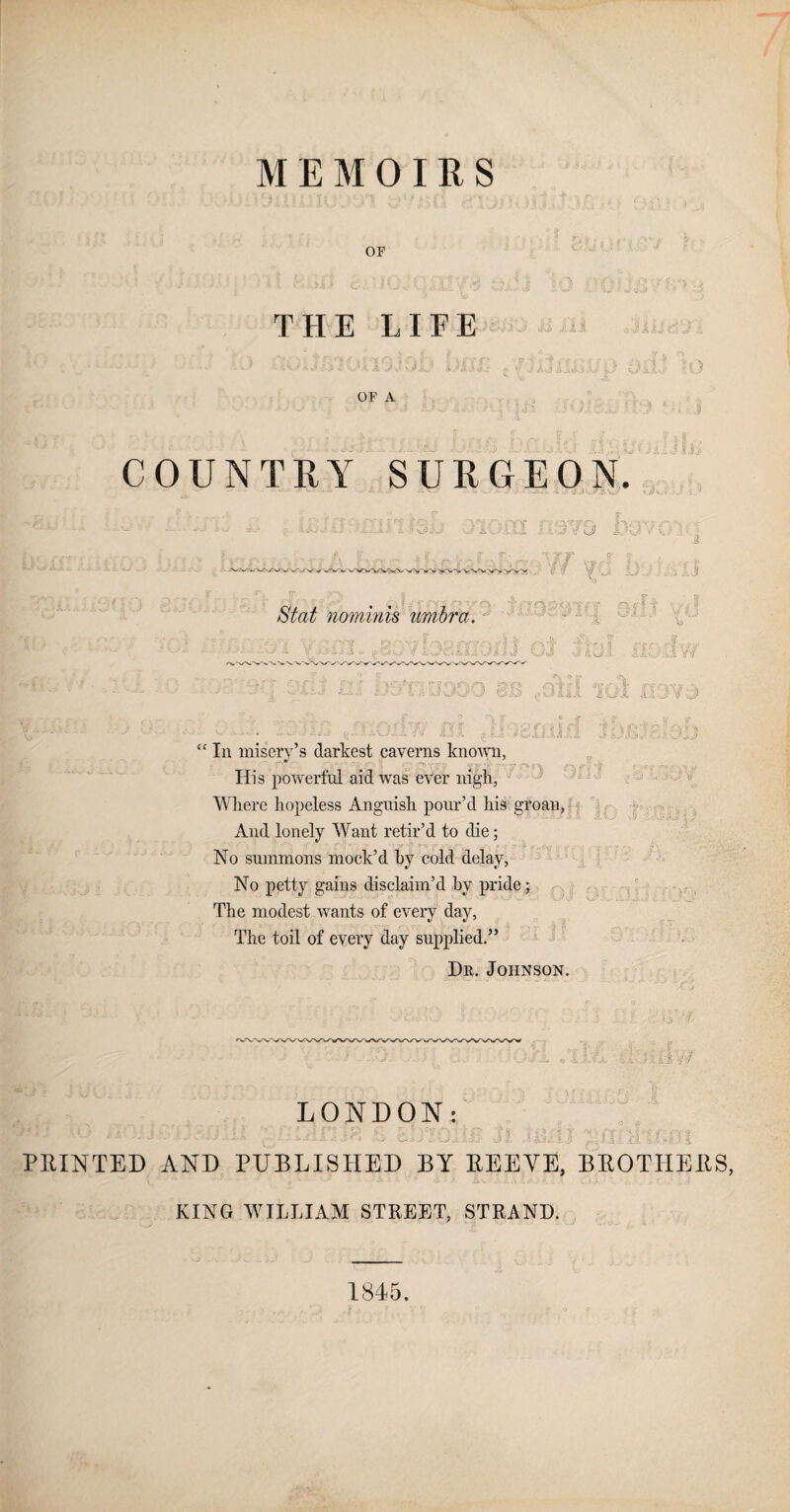 MEMOIRS of THE LIFE JAJj OF A COUNTRY SURGEON. JU ii 13 «f i ■?m do ' •jr jr I? j  ^ Di nominis umbra. n too! jOUO BB ,OliI 101 XI9V3 17 31} 1 i J W-J {.07 'fv ■ * A si! ' * > ?r • In misery’s darkest caverns known, • - ~' \ ^ r* y • iV - - r. ., Ilis powerful aid was ever nigh, Where hopeless Anguish pour’d his groan, And lonely Want retir’d to die; No summons mock’d hv cold delay, No petty gains disclaim’d by pride; The modest wants of every day, The toil of every day supplied.” Dr. Johnson. \ «j> :' { ; F ■ .'i* ; f LONDON: *’ • A ..1 . v iJf■*.A *- -i'Oil At O i. ,\ jj i. 1} i j 4 - 4 1 _•*4$ i PRINTED AND PUBLISHED BY REEYE, BROTHERS, •• ... KING WILLIAM STREET, STRAND. 1845.