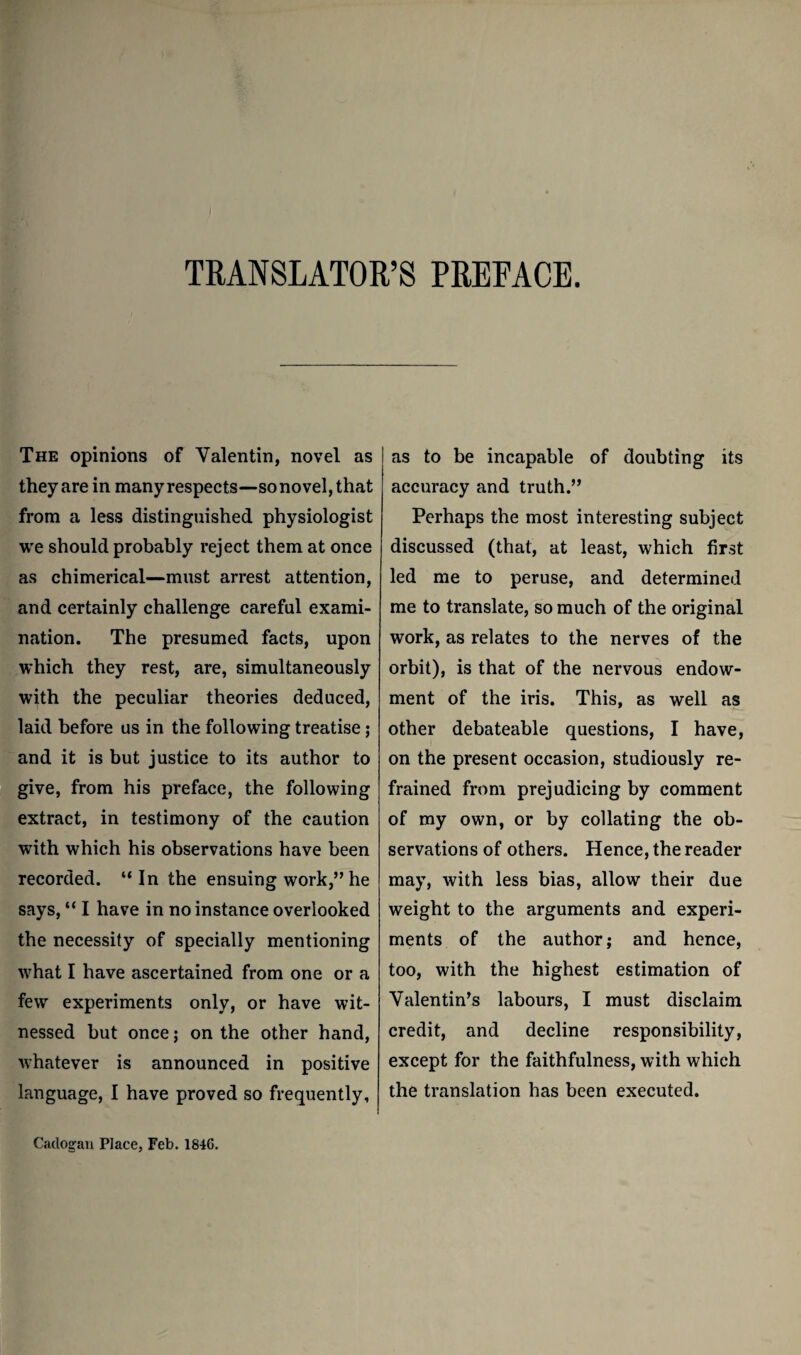 TRANSLATOR’S PREFACE. The opinions of Valentin, novel as they are in many respects—sonovel,that from a less distinguished physiologist we should probably reject them at once as chimerical—must arrest attention, and certainly challenge careful exami¬ nation. The presumed facts, upon which they rest, are, simultaneously with the peculiar theories deduced, laid before us in the following treatise ; and it is but justice to its author to give, from his preface, the following extract, in testimony of the caution with which his observations have been recorded. “In the ensuing work,” he says, “ I have in no instance overlooked the necessity of specially mentioning w^hat I have ascertained from one or a few experiments only, or have wit¬ nessed but once; on the other hand, whatever is announced in positive language, I have proved so frequently. as to be incapable of doubting its accuracy and truth.” Perhaps the most interesting subject discussed (that, at least, which first led me to peruse, and determined me to translate, so much of the original work, as relates to the nerves of the orbit), is that of the nervous endow¬ ment of the iris. This, as well as other debateable questions, I have, on the present occasion, studiously re¬ frained from prejudicing by comment of my own, or by collating the ob¬ servations of others. Hence, the reader may, with less bias, allow their due weight to the arguments and experi¬ ments of the author; and hence, too, with the highest estimation of Valentin’s labours, I must disclaim credit, and decline responsibility, except for the faithfulness, with which the translation has been executed. Cadogau Place, Feb. 1846.