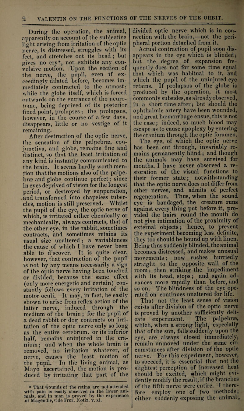 During the operation, the animal, apparently on account of the subjective light arising from irritation of the optic nerve, is distressed, struggles with its feet, and stretches out its head ; but gives no cry*, nor exhibits any con¬ vulsive motion. Upon the section of the nerve, the pupil, even if ex¬ ceedingly dilated before, becomes im¬ mediately contracted to the utmost; while the globe itself, which is forced outwards on the entrance of the neuro- tome, being deprived of its posterior fixed point, prolapses ; the prolapsus, however, in the course of a few days, disappears, little or no vestige of it remaining. After destruction of the optic nerve, the sensation of the palpebi’cE, con¬ junctiva, and globe, remains fine and distinct, so that the least irritation of any kind is instantly communicated to the brain. It seems hardly worth men¬ tion that the motions also of the palpe¬ brae and globe continue perfect; since in eyes deprived of vision for the longest period, or destroyed by suppuration, . and transformed into shapeless tuber¬ cles, motion is still preserved. Whilst the pupil of the eye, the optic nerve of which, is irritated either chemically or mechanically, always contracts, that of the other eye, in the rabbit, sometimes contracts, and sometimes retains its usual size unaltered; a variableness the cause of which I have never been able to d'scover. It is quite clear, however, that contraction of the pupil IS not by any means necessarily a sign of the optic nerve having been touched or divided, because the same effect (only more energetic and certain) con¬ stantly follows every irritation of the motor oculi. It may, in fact, be easily shown to arise from reflex action of the latter nerve, induced through the medium of the brain ; for the pupil of a dead rabbit or dog contracts on irri¬ tation of the optic nerve only so long as the entire cerebrum, or its inferior half, remains uninjured in the cra¬ nium ; and when the whole brain is removed, no irritation whatever, of nerve, causes the least motion of the pupil. In the living animal, as Mayo ascertained, the motion is pro¬ duced by irritating that part of the * That wounds of the retina are not attended with pain is easily observed in the lower ani¬ mals, and in man is proved by the experience of Magendie,vide Fror. Kotiz. v. xi. divided optic nerve which is in con¬ nection with the brain,—not the peri¬ pheral portion detached from it. Actual contraction of pupil soon dis¬ appears in the eye which is blinded; but the degree of expansion fre¬ quently does not for some time equal that which was habitual to it, and which the pupil of the uninjured eye retains. If prolapsus of the globe is produced by the operation, it most commonly subsides, as already observed, in a short time after; but should the ophthalmic artery have been wounded, and great haemorrhage ensue, this is not the case; indeed, so much blood may escape as to cause apoplexy by entering the cranium through the optic foramen. The eye, of which the optic nerve has been cut through, invariably re¬ mains permanently blind ; and though the animals may have survived for months, I have never observed a re¬ storation of the visual functions to their former state; notwithstanding that the optic nerve does not differ from other nerves, and admits of perfect regeneration. Thus, when the sound eye is bandaged, the creature runs against every thing put before it, pro¬ vided the hairs round the mouth do not give intimation of the proximity of external objects; hence, to prevent the experiment becoming less definite, they too should be bound up with linen. Being thus suddenly blinded, the animal becomes distressed, and makes unusual movements; now rushes hurriedly straight to the opposite wall of the room ; then striking the impediment with its head, stops ; and again ad¬ vances more rapidly than before, and so on. The blindness of the eye ope¬ rated on continues unaltered for life. That not the least sense of vision exists after division of the optic nerve is proved by another sufficiently deli¬ cate experiment. The palpebrae, which, when a strong light, especially that of the sun, falls suddenly upon the eye, are always closed immediately, remain unmoved under the same cir¬ cumstances after division of the optic nerve. For this experiment, however, to succeed, it is essential that not the slightest perception of increased heat should be excited, which might evi¬ dently modify the result, if the branches of the fifth nerve were entire. I there¬ fore employ one of two methods; either suddenly exposing the animal,