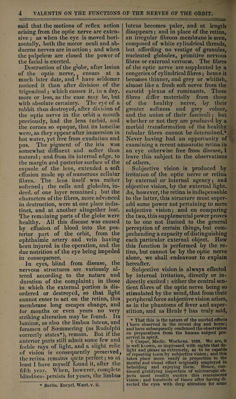 said that the motions of reflex action arising from the optic nerve are exten¬ sive ; as when the eye is moved hori¬ zontally, both the motor oculi and ab¬ ducens nerves are inaction ; and when the palpebree are closed the power of the facial is exerted. Destruction of the globe, after lesion of the optic nerve, ensues at a much later date, and ^ have seldomer noticed it than after division of the trigeminal; which causes it, in a day, more or less, as the case may be, but with absolute certainty. The eje of a rabbit thus destroyed, after divi>ion of the optic nerve in the orbit a month previously, had the lens turbid, and the cornea so opaque, that its lamelife were, as they appear after immersion in hot water, yet free from exudation and pus. The pigment of the iris was somewhat diffluent and softer than natural; and from its internal edge, to the margin and posterior surface of the capsule of the lens, extended a soft effusion made up of numerous cellular flbres. The lens itself was rather softened ; the cells and globules, in¬ deed. of one layer remained; but the characters of the fibres, more advanced in destruction, were at one place indis¬ tinct, and at another altogether lost. The remaining parts of the globe were healthy. All this disease was caused by effusion of blood into the pos¬ terior part of the orbit, from the ophthalmic artery and vein having been injured in the operation, and the due nutrition of the eye being impeded in consequence. In eyes, blind from disease, the nervous structures are variously al¬ tered according to the nature and duration of the complaint; in those in which the external portion is dis¬ ordered or destroyed, so that light cannot enter to act on the retina, this membrane long escapes change, and for months or even years no very striking alteration may be found. Its laminae, as also the limbus luteus, and foramen of Scemmering (as Rudolphi correctly states*), remain. But if the anterior parts still admit some few and feeble rays of light, and a slight relic of vision is consequently preseived, the retina remains quste perfect; so at least I have myself found it, after the fifth year. When, however, complete bJindnes.-. persists for years, the limbus luteus becomes paler, and at length disappears ; and in place of the retina, an irregular fibrous membrane is seen, composed of white cylindrical threads, but affording no vestige of granules, nucleated globules, primitive nervous fibres or external verrucae. The fibres of the optic nerve are supplanted by a congeries of cylindrical fibres ; hence it becomes thinner, and grey or whitish, almost like a fresh soft nerve from the carotid plexus of ruminants. These fibres differ materially from those of the healthy nerve, by their greater softness and grey colour, and the union of their fasciculi; but whether or not they are produced by a morbid transformation of the healthy tubular fibres cannot be determined.* Never having had an opportunity of examining a recent amaurotic retina in an eye otherwise free from disease, 1 leave this subject to the observations of others. Subjective vision is produced by irritation of the optic nerve or retina by external or internal agency; and objective vision, by the external light. As, however, the retina is indispensable to the latter, this structure must super¬ add some power not pertaining to mere subjective vision; and on comparing the two, this supplemental power proves to be one not limited to the general perception of certain things, but com¬ prehending a capacity of distinguishing each particular external object. How this function is performed by the re¬ tina, but cannot be by the optic nerve alone, we shall endeavour to explain hereafter. Subjective vision is always effected by internal irritation, directly or in¬ directly excited : either the central sen¬ tient fibres of the optic nerve being so stimulated by the mind, that from their peripheral force subjective vision arises, as in the phantoms of fever and super¬ stition,- and as Henle f has truly said, * That this is the nature of the moi'bid effects I have observed in the recent dog and horse; and have subsequently confirmed the observation on preparations from the human subject pre¬ served in spirit. t Casper, Medic. Wochens. 1838. We are, it is well known, so impressed with sights that de¬ light and please us extremely, as to be capable of repeating tuem by subjective vision; and this takes place more easily in proportion to the mental and visual effort originally employed in beholding and enjoying them. Hence, con¬ tinued gratifying inspection of microscopic ob¬ jects most I'eadily excites this reminiscent vision ; and hundreds of times after having di¬ rected the eyes with deep attention for some * Berlin. Encycl. Waert.v. ii.