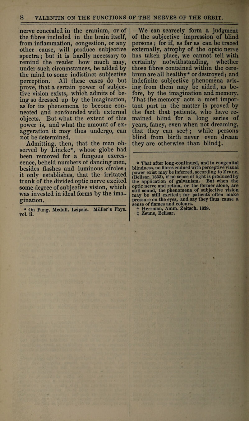 nerve concealed in the cranium, or of the fibres included in the brain itself, from inflammation, congestion, or any other cause, will produce subjective spectra; but it is hardly necessary to remind the reader how much may, under such circumstances, be added by the mind to some indistinct subjective perception. All these cases do but prove, that a certain power of subjec¬ tive vision exists, which admits of be¬ ing so dressed up by the imagination, as for its phenomena to become con¬ nected and confounded with external objects. But what the extent of this power is, and what the amount of ex¬ aggeration it may thus undergo, can not be determined. Admitting, then, that the man ob¬ served by Lincke*, whose globe had been removed for a fungous excres¬ cence, beheld numbers of dancing men, besides flashes and luminous circles; it only establishes, that the irritated trunk of the divided optic nerve excited some degree of subjective vision, which was invested in ideal forms by the ima¬ gination. * On Fung. Medull. Leipsic. Muller’s Phys. vol. ii. We can scarcely form a judgment of the subjective impression of blind persons ; for if, as far as can be traced externally, atrophy of the optic nerve has taken place, we cannot tell with certainty notwithstanding, whether those fibres contained within the cere¬ brum are all healthy* or destroyed; and indefinite subjective phenomena aris¬ ing from them may be aided, as be¬ fore, by the imagination and memory. That the memory acts a most impor¬ tant part in the matter is proved by the fact that patients, who have re¬ mained blind for a long series of years, fancy, even when not dreaming, that they can seef; while persons blind from birth never even dream they are otherwise than blindJ. * That after long-continued, and in congenital blindness, no fibres endued with perceptive visual power exist may be inferred, according to Zrune, (Belisar, 1833), if no sense of light is produced by the application of galvanism. But when the optic nerve and retina, or the former alone, are still sound, the phenomena of subjective vision may be still excited; for patients often make pressui e on the eyes, and say they thus cause a sense of flames and colours. Herrman, Amm. Zeitsch. 1838. Zeune, Belisar.