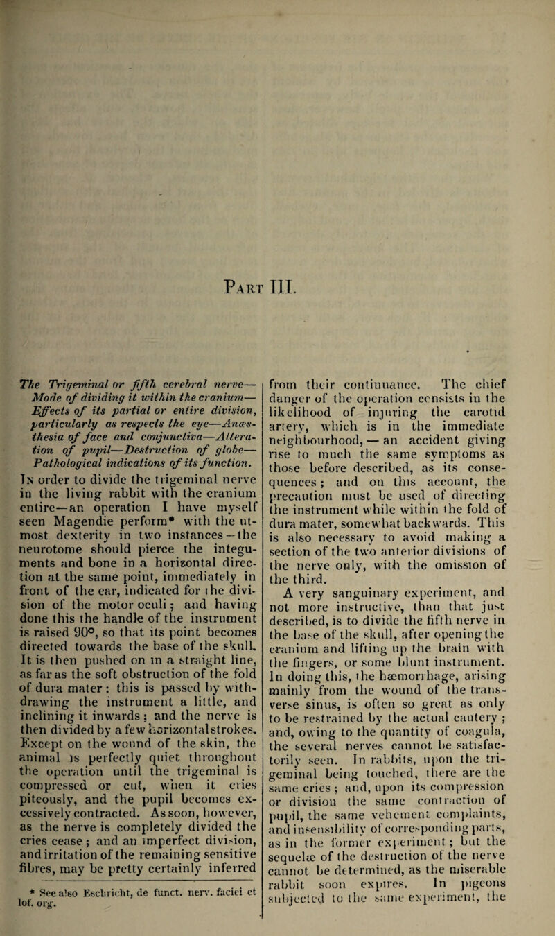 Part III. The Trigeminal or fifth cerebral nerve— Mode of dividing it within the cranium— Effects of its partial or entire division, particularly as respects the eye—Anaes¬ thesia of face and conjunctiva—Altera¬ tion of pupil—Destruction of globe— Pathological indications of its function, Tn order to divide the trigeminal nerve in the living rabbit with the cranium entire—an operation I have myself seen Magendie perform* with tlie ut¬ most dexterity in two instances — the neurotome should pierce the integu¬ ments and bone in a horizontal direc¬ tion at the same point, immediately in front of the ear, indicated for ihe divi¬ sion of the motor oculi; and having done this the handle of the instrument is raised 90®, so that its point becomes directed towards the base of the skull. It is then pushed on in a str-aight line, as far as the soft obstruction of the fold of dura mater : this is passed by with¬ drawing the instrument a little, and inclining it inwards ; and the nerve is then dividedby a few horwontalstrokes. Except on the wound of the skin, the animal is perfectly quiet throughout the operation until the trigeminal is compressed or cut, when it cries piteously, and the pupil becomes ex¬ cessively contracted. As soon, however, as the nerve is completely divided the cries cease ; and an imperfect division, and irritation of the remaining sensitive fibres, may be pretty certainly inferred * See also Escbi icht, de fund. nerv. faciei et lof. Olji'. from their continuance. The chief danger of the operation consists in the likelihood of injuring the carotid artery, which is in the immediate neighbourhood, — an accident giving rise to much the same symptoms as those before described, as its conse¬ quences ; and on this account, the precaution must be used of directing the instrument while within the fold of dura mater, somewhat backwards. This is also necessary to avoid making a section of the two anterior divisions of the nerve only, with the omission of the third. A very sanguinary experiment, and not more instructive, than that just described, is to divide the fifth nerve in the base of the skull, after opening the cranium and lifting up the brain with the fingers, or some blunt instrument. In doing this, the haemorrhage, arising mainly from the wound of the trans¬ verse sinus, is often so great as only to be restrained by the actual cautery ; and, owing to the quantity of coagula, the several nerves cannot be satisfac¬ torily seen. In rabbits, upon the tri¬ geminal being touched, there are the same cries ; and, upon its compression or division the same contraction of pupil, the same vehement complaints, and insensibility of corresponding parts, as in the former experiment; but the sequelae of the destruction ot the nerve cannot be determined, as the miserable rabbit soon expires. In j)igeons subjected to the same experiment, the