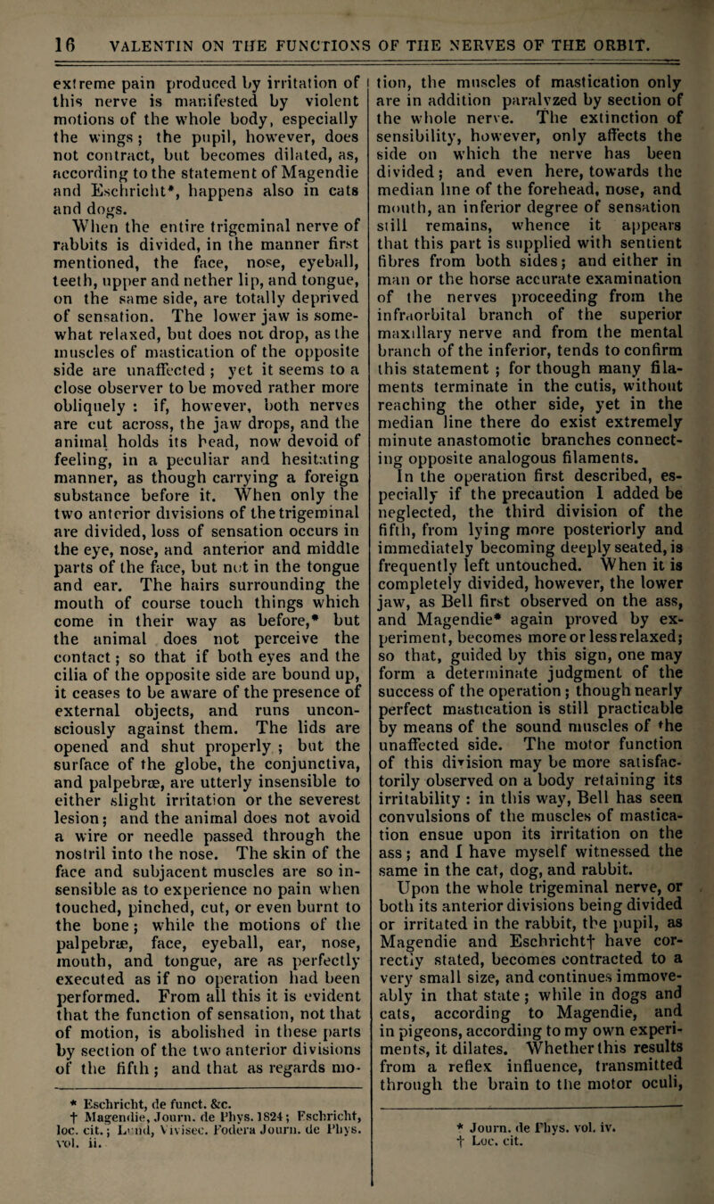 extreme pain produced by irritation of this nerve is manifested by violent motions of the whole body, especially the wings ; the pupil, however, does not contract, but becomes dilated, as, according to the statement of Magendie and Eschricht*, happens also in cats and dogs. When the entire trigeminal nerve of rabbits is divided, in the manner first mentioned, the face, nose, eyeball, teeth, upper and nether lip, and tongue, on the same side, are totally deprived of sensation. The lower jaw is some¬ what relaxed, but does not drop, as the muscles of mastication of the opposite side are imafTected ; yet it seems to a close observer to be moved rather more obliquely : if, however, both nerves are cut across, the jaw drops, and the animal holds its bead, now devoid of feeling, in a peculiar and hesitating manner, as though carrying a foreign substance before it. When only the two anterior divisions of the trigeminal are divided, loss of sensation occurs in the eye, nose, and anterior and middle parts of the face, but nut in the tongue and ear. The hairs surrounding the mouth of course touch things which come in their way as before,* but the animal does not perceive the contact; so that if both eyes and the cilia of the opposite side are bound up, it ceases to be aware of the presence of external objects, and runs uncon¬ sciously against them. The lids are opened and shut properly ; but the surface of the globe, the conjunctiva, and palpebree, are utterly insensible to either slight irritation or the severest lesion; and the animal does not avoid a wire or needle passed through the nostril into the nose. The skin of the face and subjacent muscles are so in¬ sensible as to experience no pain when touched, pinched, cut, or even burnt to the bone; while the motions of the palpebrm, face, eyeball, ear, nose, mouth, and tongue, are as perfectly executed as if no operation had been performed. From all this it is evident that the function of sensation, not that of motion, is abolished in these parts by section of the two anterior divisions of the fifth; and that as regards mo- * Eschricht, de funct. &c. t Magendie, Jouni. de Phys. 1824; Fschricht, loc. fit.; L? nd, Vivisec. Fodera Journ. de Phys. vol. ii. tion, the muscles of mastication only are in addition paralyzed by section of the whole nerve. The extinction of sensibility, however, only affects the side on which the nerve has been divided; and even here, towards the median line of the forehead, nose, and mouth, an inferior degree of sensation still remains, whence it appears that this part is supplied with sentient fibres from both sides; and either in man or the horse accurate examination of the nerves proceeding from the infraorbital branch of the superior maxillary nerve and from the mental branch of the inferior, tends to confirm this statement ; for though many fila¬ ments terminate in the cutis, without reaching the other side, yet in the median line there do exist extremely minute anastomotic branches connect¬ ing opposite analogous filaments. In the operation first described, es¬ pecially if the precaution 1 added be neglected, the third division of the fifth, from lying more posteriorly and immediately becoming deeply seated, is frequently left untouched. When it is completely divided, however, the lower jaw, as Bell first observed on the ass, and Magendie* again proved by ex¬ periment, becomes more or less relaxed; so that, guided by this sign, one may form a determinate judgment of the success of the operation; though nearly perfect mastication is still practicable by means of the sound muscles of <^he unaffected side. The motor function of this division may be more satisfac¬ torily observed on a body retaining its irritability : in this way. Bell has seen convulsions of the muscles of mastica¬ tion ensue upon its irritation on the ass; and 1 have myself witnessed the same in the cat, dog, and rabbit. Upon the whole trigeminal nerve, or both its anterior divisions being divided or irritated in the rabbit, the pupil, as Magendie and Eschrichtf have cor¬ rectly stated, becomes contracted to a very small size, and continues iramove- ably in that state; while in dogs and cats, according to Magendie, and in pigeons, according to my own experi¬ ments, it dilates. Whether this results from a reflex influence, transmitted through the brain to the motor oculi. * Journ. (le Tliys. vol. iv. •f Loc. cit.