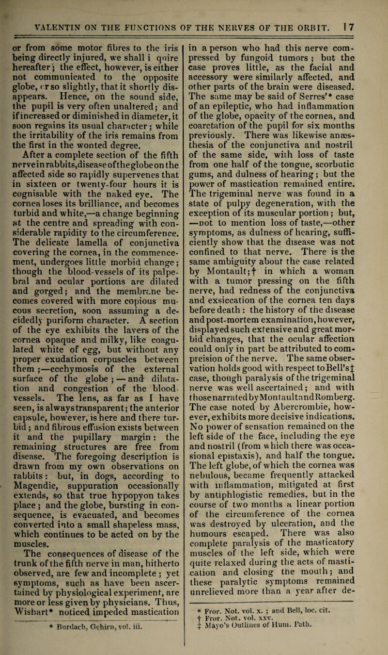 or from some motor fibres to the iris being directly injured, we shall i quire hereafter; the effect, however, is either not communicated to the opposite globe, ( rso slightly, that it shortly dis¬ appears. Hence, on the sound side, the pupil is very often unaltered; and if increased or diminished in diameter, it soon regains its usual character; while the irritability of the iris remains from the first in the wonted degree. After a complete section of the fifth nerveinrabbits,diseaseoftheglobeon the affected side so rapidly supervenes that in sixteen or twenty-four hours it is cognisable with the naked eye. The cornea loses its brilliance, and becomes turbid and white,—a change beginning at the centre and spreading with con¬ siderable rapidity to the circumference. The delicate lamella of conjunctiva covering the cornea, in the commence¬ ment, undergoes little morbid change ; though the blood-vessels of its palpe¬ bral and ocular portions are dilated and gorged; and the membrane be¬ comes covered with more copious mu¬ cous secretion, soon assuming a de¬ cidedly puriform character. A section of the eye exhibits the lavers of the cornea opaque and milky, like coagu¬ lated white of egg, but without any proper exudation corpuscles between them ;—ecchymosis of the external surface of the globe ; — and: dilata¬ tion and congestion of the blood¬ vessels. The lens, as far as I have seen, is always transparent; the anterior capsule, however, is here and there tur¬ bid ; and fibrous effusion exists between it and the pupillary margin: the remaining structures are free from disease. The foregoing description is drawn from my own observations on rabbits: but, in dogs, according to Magendie, suppuration occasionally extends, so that true hypopyon takes place ; and the globe, bursting in con¬ sequence, is evacuated, and becomes converted into a small shapeless mass, which continues to be acted on by the muscles. The consequences of disease of the trunk of the fifth nerve in man, hitherto observed, are few and incomplete ; yet symptoms, such as have been ascer¬ tained by physiological experiment, are more or less given by physicians. Thus, Wishart* noticed impeded mastication * Bnrdacli, Gchirn,vo!. iii. in a person who had this nerve com¬ pressed by fungoid tumors ; but the case proves little, as the facial and accessory were similarly affected, and other parts of the brain were diseased. The same may be said of Serres’* case of an epileptic, who had inflammation of the globe, opacity of the cornea, and coarctation of the pupil for six months previously. There was likewise anaes¬ thesia of the conjunctiva and nostril of the same side, wiih loss of taste from one half of the tongue, scorbutic gums, and dulness of hearing; but the power of mastication remained entire. The trigeminal nerve was found in a state of pulpy degeneration, with the exception of its muscular portion ; but, —not to mention loss of taste,^—other symptoms, as dulness of hearing, suffi¬ ciently show that the disease was not confined to that nerve. There is the same ambiguity about the case related by Montault;t in which a woman with a tumor pressing on the fifth nerve, had redness of the conjunctiva and exsiccation of the cornea ten days before death ; the history of the disease and post-mortem examination, however, displayed such extensive and great mor¬ bid changes, that the ocular affection could only in part be attributed tocom- preision of the nerve. The same obser¬ vation holds good with respect toBell’s j; case, though paralysis of the trigeminal nerve was well ascertained; and with those narrated by Mon taultnndRomberg. The case noted by Abercrombie, how¬ ever, exhibits more decisive indications. No power of sensation remained on the left side of the face, including the eye and nostril (from which there w'as occa¬ sional epistaxis), and half the tongue. The left globe, of which the cornea w'as nebulous, became frequently attacked with inflammation, mitigated at first by antiphlogistic remedies, but in the course of two months a linear portion of the circumference of the cornea wms destroyed by ulceration, and the humours escaped. There was also complete paralysis of the masticatory muscles of the left side, which were quite relaxed during the acts of masti¬ cation and closing the mouth; and these paralytic symptoms remained unrelieved more than a year after de- * Fror. Not. vol. x. ; and Bell, loc. cit. t Fror. Not. vol. xxv. $ Mayo’s Outlines of Hum. Path.