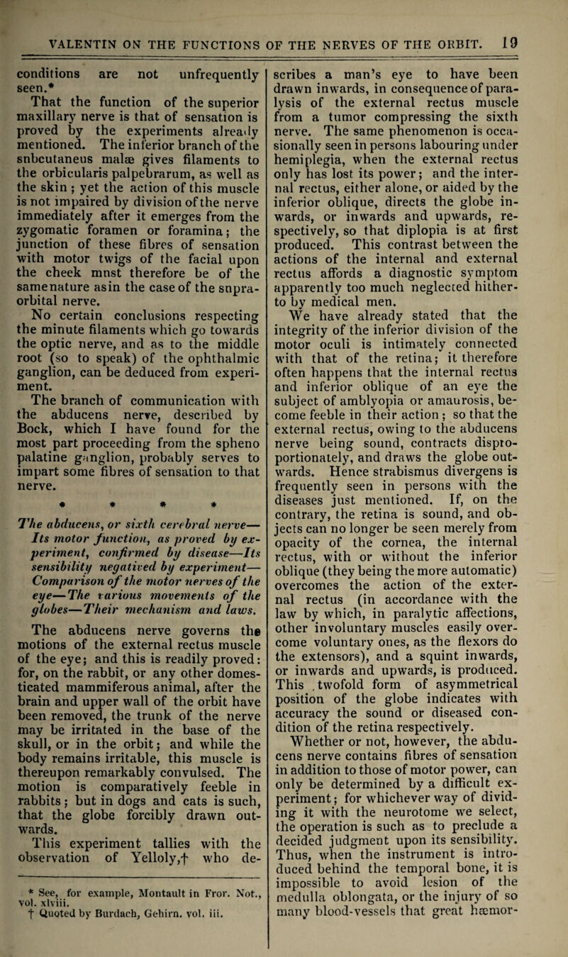 conditions are not unfrequently seen.* That the function of the superior maxillary nerve is that of sensation is proved by the experiments alreatiy mentioned. The inferior branch of the snbcutaneus malae gives filaments to the orbicularis palpebrarum, as well as the skin ; yet the action of this muscle is not impaired by division of the nerve immediately after it emerges from the zygomatic foramen or foramina; the junction of these fibres of sensation with motor twigs of the facial upon the cheek must therefore be of the same nature as in the case of the supra¬ orbital nerve. No certain conclusions respecting the minute filaments which go towards the optic nerve, and as to the middle root (so to speak) of the ophthalmic ganglion, can be deduced from experi¬ ment. The branch of communication with the abducens nerve, described by Bock, which I have found for the most part proceeding from the spheno palatine ganglion, probably serves to impart some fibres of sensation to that nerve. « « « * I'he abducens^ or sixth cerebral nerve— Its motor Junction, as proved by ex¬ periment, conjirmed by disease—Its sensibility negatived by expef'iment— Comparison of the motor nerves oj the eye—The various movements of the globes—Their mechanism and laws. The abducens nerve governs the motions of the external rectus muscle of the eye; and this is readily proved; for, on the rabbit, or any other domes¬ ticated mammiferous animal, after the brain and upper wall of the orbit have been removed, the trunk of the nerve may be irritated in the base of the skull, or in the orbit; and while the body remains irritable, this muscle is thereupon remarkably convulsed. The motion is comparatively feeble in rabbits; but in dogs and cats is such, that the globe forcibly drawn out¬ wards. This experiment tallies with the observation of Yelloly,f who de¬ * See, for example, Montault in Fror. Not., vol, xlviii. t Quoted by Burdach, Gehirn. vol. iii. scribes a man’s eye to have been drawn inwards, in consequence of para¬ lysis of the external rectus muscle from a tumor compressing the sixth nerve. The same phenomenon is occa¬ sionally seen in persons labouring under hemiplegia, when the external rectus only has lost its power; and the inter¬ nal rectus, either alone, or aided by the inferior oblique, directs the globe in- w’ards, or inwards and upwards, re¬ spectively, so that diplopia is at first produced. This contrast between the actions of the internal and external rectus affords a diagnostic symptom apparently too much neglected hither¬ to by medical men. We have already stated that the integrity of the inferior division of the motor oculi is intimately connected with that of the retina; it therefore often happens that the internal rectus and inferior oblique of an eye the subject of amblyopia or amaurosis, be¬ come feeble in their action ; so that the external rectus, owing to the abducens nerve being sound, contracts dispro¬ portionately, and draws the globe out¬ wards. Hence strabismus divergens is frequently seen in persons with the diseases just mentioned. If, on the contrary, the retina is sound, and ob¬ jects can no longer be seen merely from opacity of the cornea, the internal rectus, with or without the inferior oblique (they being the more automatic) overcomes the action of the exter¬ nal rectus (in accordance with the law by which, in paralytic affections, other involuntary muscles easily over¬ come voluntary ones, as the flexors do the extensors), and a squint inwards, or inwards and upwards, is produced. This .twofold form of asymmetrical position of the globe indicates with accuracy the sound or diseased con¬ dition of the retina respectively. Whether or not, however, the abdu¬ cens nerve contains fibres of sensation in addition to those of motor power, can only be determined by a difficult ex¬ periment ; for whichever way of divid¬ ing it with the neurotome we select, the operation is such as to preclude a decided judgment upon its sensibility. Thus, when the instrument is intro¬ duced behind the temporal bone, it is impossible to avoid lesion of the medulla oblongata, or the injury of so many blood-vessels that great heemor-