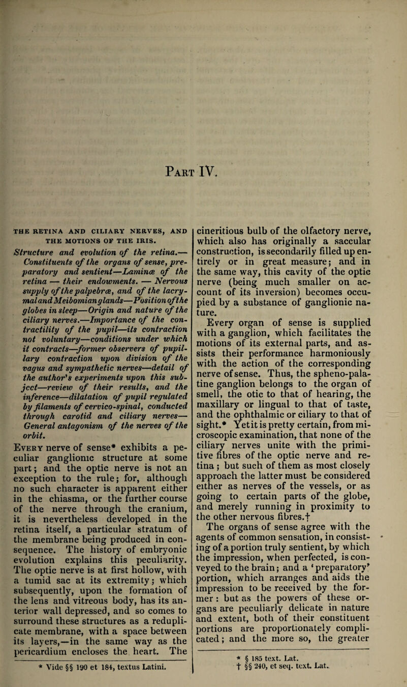 Part IV. THE RETINA AND CILIARY NERVES, AND THE MOTIONS OF THE IRIS. Structure and evolution of the retina.— Constituents of the organs of sense, pre¬ paratory and sentient—Lamince of the retina — their endowments. — Nervous supply of the palpebrae, and of the lacry- mal and Meibomian glands—Position oft he globes in sleep—Origin and natuVe of the ciliary nerves.—Importance of the con¬ tractility of the pupil—its contraction not voluntary—conditions under which it contracts—former observers of pupil¬ lary contraction upon division of the vagus and sympathetic nerves—detail of the author's experiments upon this sub¬ ject—review of their results, and the inference—dilatation of pupil regulated by filaments of cervico-spinal, conducted through carotid and ciliary nerves— General antagonism of the nerves of the orbit. Every nerve of sense* exhibits a pe¬ culiar ganglionic structure at some part; and the optic nerve is not an exception to the rule; for, although no such character is apparent either in the chiasma, or the further course of the nerve through the cranium, it is nevertheless developed in the retina itself, a particular stratum of the membrane being produced in con¬ sequence. The history of embryonic evolution explains this peculiarity. The optic nerve is at first hollow, with a tumid sac at its extremity; which subsequently, upon the formation of the lens and vitreous body, has its an¬ terior wall depressed, and so comes to surround these structures as a redupli¬ cate membrane, with a space between its layers,—in the same way as the pericardium encloses the heart. The cineritious bulb of the olfactory nerve, which also has originally a saccular construction, is secondarily filled up en¬ tirely or in great measure; and in the same way, this cavity of the optic nerve (being much smaller on ac¬ count of its inversion) becomes occu¬ pied by a substance of ganglionic na¬ ture. Every organ of sense is supplied with a ganglion, which facilitates the motions of its external parts, and as¬ sists their performance harmoniously with the action of the corresponding nerve of sense. Thus, the spheno-pala- tine ganglion belongs to tne organ of smell, the otic to that of hearing, the maxillary or lingual to that of taste, and the ophthalmic or ciliary to that of sight.* Yetit is pretty certain, from mi¬ croscopic examination, that none of the ciliary nerves unite with the primi¬ tive fibres of the optic nerve and re¬ tina ; but such of them as most closely approach the latter must be considered either as nerves of the vessels, or as going to certain parts of the globe, and merely running in proximity to the other nervous fibres.f The organs of sense agree with the agents of common sensation, in consist- • ing of a portion truly sentient, by which the impression, when perfected, is con¬ veyed to the brain; and a ‘ preparatory' portion, which arranges and aids the impression to be received by the for¬ mer ; but as the powers of these or¬ gans are peculiarly delicate in nature and extent, both of their constituent portions are proportionately compli¬ cated ; and the more so, the greater * § 185 text. Lat. t §§ 240, et seq. text. Lat. * Vide §§ 190 et 184, textus Latini.