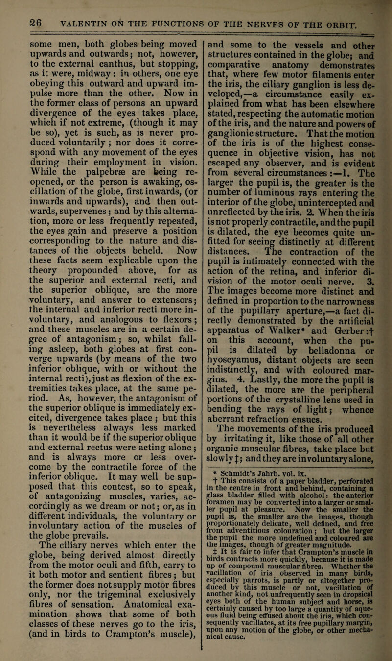 some men, both globes being moved upwards and outwards; not, however, to the external canthus, but stopping, as it were, midway : in others, one eye obeying this outward and upward im¬ pulse more than the other. Now in the former class of persons an upward divergence of the eyes takes place, which if not extreme, (though it may be so), yet is such, as is never pro¬ duced voluntarily ; nor does it corre¬ spond with any movement of the eyes during their employment in vision. While the palpebrae are being re¬ opened, or the person is awaking, os¬ cillation of the globe, first inwards, (or inwards and upwards), and then out¬ wards, supervenes; and by this alterna¬ tion, more or less frequently repeated, the eyes gain and preserve a position corresponding to the nature and dis¬ tances of the objects beheld. Now these facts seem explicable upon the theory propounded above, for as the superior and external recti, and the superior oblique, are the more voluntary, and answer to extensors; the internal and inferior recti more in¬ voluntary, and analogous to flexors; and these muscles are in a certain de¬ gree of antagonism; so, whilst fall¬ ing asleep, both globes at first con¬ verge upwards (by means of the two inferior oblique, with or without the internal recti), just as flexion of the ex¬ tremities takes place, at the same pe¬ riod. As, however, the antagonism of the superior oblique is immediately ex¬ cited, divergence takes place ; but this is nevertheless always less marked than it would be if the superior oblique and external rectus were acting alone ; and is always more or less over¬ come by the contractile force of the inferior oblique. It may well be sup¬ posed that this contest, so to speak, of antagonizing muscles, varies, ac¬ cordingly as we dream or not; or,as in different individuals, the voluntary or involuntary action of the muscles of the globe prevails. The ciliary nerves which enter the globe, being derived almost directly from the motor oculi and fifth, carry to it both motor and sentient fibres ; but the former does not supply motor fibres only, nor the trigeminal exclusively fibres of sensation. Anatomical exa¬ mination shows that some of both classes of these nerves go to the iris, (and in birds to Crampton’s muscle). and some to the vessels and other structures contained in the globe; and comparative anatomy demonstrates that, where few motor filaments enter the iris, the ciliary ganglion is less de¬ veloped,—a circumstance easily ex¬ plained from what has been elsewhere stated, respecting the automatic motion of the iris, and the nature and powers of ganglionic structure. That the motion of the iris is of the highest conse¬ quence in objective vision, has not escaped any observer, and is evident from several circumstances 1. The larger the pupil is, the greater is the number of luminous rays entering the interior of the globe, unintercepted and unreflected by the iris. 2. When the iris is not properly contractile, and the pupil is dilated, the eye becomes quite un¬ fitted for seeing distinctly at different distances. The contraction of the pupil is intimately connected with the action of the retina, and inferior di¬ vision of the motor oculi nerve. 3. The images become more distinct and defined in proportion to the narrowness of the pupillary aperture,—a fact di¬ rectly demonstrated by the artificial apparatus of Walker* and Gerber cf on this account, when the pu¬ pil is dilated by belladonna or hyoscyamus, distant objects are seen indistinctly, and with coloured mar¬ gins. 4. Lastly, the more the pupil is dilated, the more are the peripheral portions of the crystalline lens used in bending the rays of light; whence aberrant refraction ensues. The movements of the iris produced by irritating it, like those of all other organic muscular fibres, take place but slowly J; and they are involuntary alone, * Schmidt’s Jahrb. vol. ix. t This consists of a paper bladder, perforated in the centre in front and behind, containing a glass bladder filled with alcohol: the anterior foramen may be converted into a larger or smal¬ ler pupil at pleasure. Now the smaller the pupil is, the smaller are the images, though proportionately delicate, well defined, and free from adventitious colouration; but the larger the pupil the more undefined and coloured are the images, though of greater magnitude. t It is fair to infer that Crampton’s muscle in birds contracts more quickly, because it is made up of compound muscular fibres. Whether the vacillation of iris observed in many birds, especially parrots, is partly or altogether pro¬ duced by this muscle or not, vacillation of another kind, not unfrequently seen in dropsical eyes both of the human subject and horse, is certainly caused by too large a quantity of aque¬ ous fluid being effused about the iris, which con¬ sequently vacillates, at its free pupillary margin, upon any motion of the globe, or other mecha¬ nical cause.