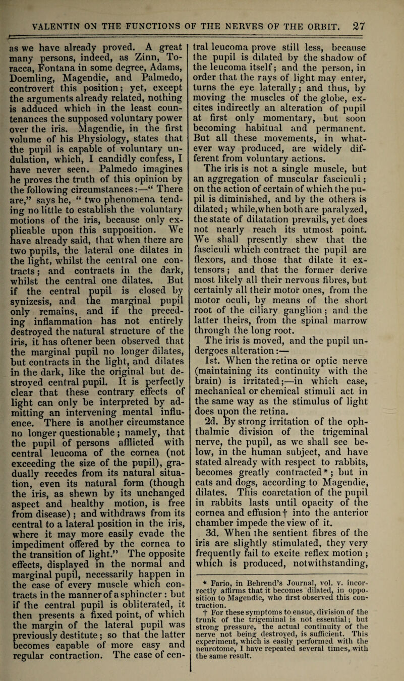 as we have already proved. A great many persons, indeed, as Zinn, To- racca, Fontana in some degree, Adams, Doemling, Magendie, and Palmedo, controvert this position; yet, except the arguments already related, nothing is adduced which in the least coun¬ tenances the supposed voluntary power over the iris. Magendie, in the first volume of his Physiology, states that the pupil is capable of voluntary un¬ dulation, which, I candidly confess, I have never seen. Palmedo imagines he proves the truth of this opinion by the following circumstances:—“ There are,” says he, “ two phenomena tend¬ ing no little to establish the voluntary motions of the iris, because only ex¬ plicable upon this supposition. We have already said, that when there are two pupils, the lateral one dilates in the light, whilst the central one con¬ tracts ; and contracts in the dark, whilst the central one dilates. But if the central pupil is closed by synizesis, and the marginal pupil only remains, and if the preced¬ ing inflammation has not entirely destroyed the natural structure of the iris, it has oftener been observed that the marginal pupil no longer dilates, but contracts in the light, and dilates in the dark, like the original but de¬ stroyed central pupil. It is perfectly clear that these contrary effects of light can only be interpreted by ad¬ mitting an intervening mental influ¬ ence. There is another circumstance no longer questionable ; namely, that the pupil of persons afflicted with central leucoma of the cornea (not exceeding the size of the pupil), gra¬ dually recedes from its natural situa¬ tion, even its natural form (though the iris, as shewn by its unchanged aspect and healthy motion, is free from disease) ; and withdraws from its central to a lateral position in the iris, where it may more easily evade the impediment offered by the cornea to the transition of light.” The opposite effects, displayed in the normal and marginal pupil, necessarily happen in the case of every muscle which con¬ tracts in the manner of a sphincter : but if the central pupil is obliterated, it then presents a fixed point, of which the margin of the lateral pupil was previously destitute; so that the latter becomes capable of more easy and regular contraction. The case of cen¬ tral leucoma prove still less, because the pupil is dilated by the shadow of the leucoma itself; and the person, in order that the rays of light may enter, turns the eye laterally; and thus, by moving the muscles of the globe, ex¬ cites indirectly an alteration of pupil at first only momentary, but soon becoming habitual and permanent. But all these movements, in what¬ ever way produced, are widely dif¬ ferent from voluntary actions. The iris is not a single muscle, but an aggregation of muscular fasciculi; on the action of certain of which the pu¬ pil is diminished, and by the others is dilated; while,when both are paralyzed, the state of dilatation prevails, yet does not nearly reach its utmost point. We shall presently shew that the fasciculi which contract the pupil are flexors, and those that dilate it ex¬ tensors ; and that the former derive most likely all their nervous fibres, but certainly all their motor ones, from the motor oculi, by means of the short root of the ciliary ganglion; and the latter theirs, from the spinal marrow through the long root. The iris is moved, and the pupil un¬ dergoes alteration:— 1st. When the retina or optic nerve (maintaining its continuity with the brain) is irritated;—in which case, mechanical or chemical stimuli act in the same way as the stimulus of light does upon the retina. 2d. By strong irritation of the oph¬ thalmic division of the trigeminal nerve, the pupil, as we shall see be¬ low, in the human subject, and have stated already with respect to rabbits, becomes greatly contracted * ; but in cats and dogs, according to Magendie, dilates. This coarctation of the pupil in rabbits lasts until opacity of the cornea and effusion j- into the anterior chamber impede the view of it. 3d. When the sentient fibres of the iris are slightly stimulated, they very frequently fail to excite reflex motion ; which is produced, notwithstanding, * Fario, in Behrend’s Journal, vol. v. incor¬ rectly affirms that it becomes dilated, in oppo¬ sition to Magendie, who first obsei-ved this con¬ traction. t For these symptoms to ensue, division of the trunk of the trigeminal is not essential; but strong pressure, the actual continuity of the nerve not being destroyed, is sufficient. This experiment, which is easily perfoi’mcd with the neurotome, I have repeated several times, with the same result.