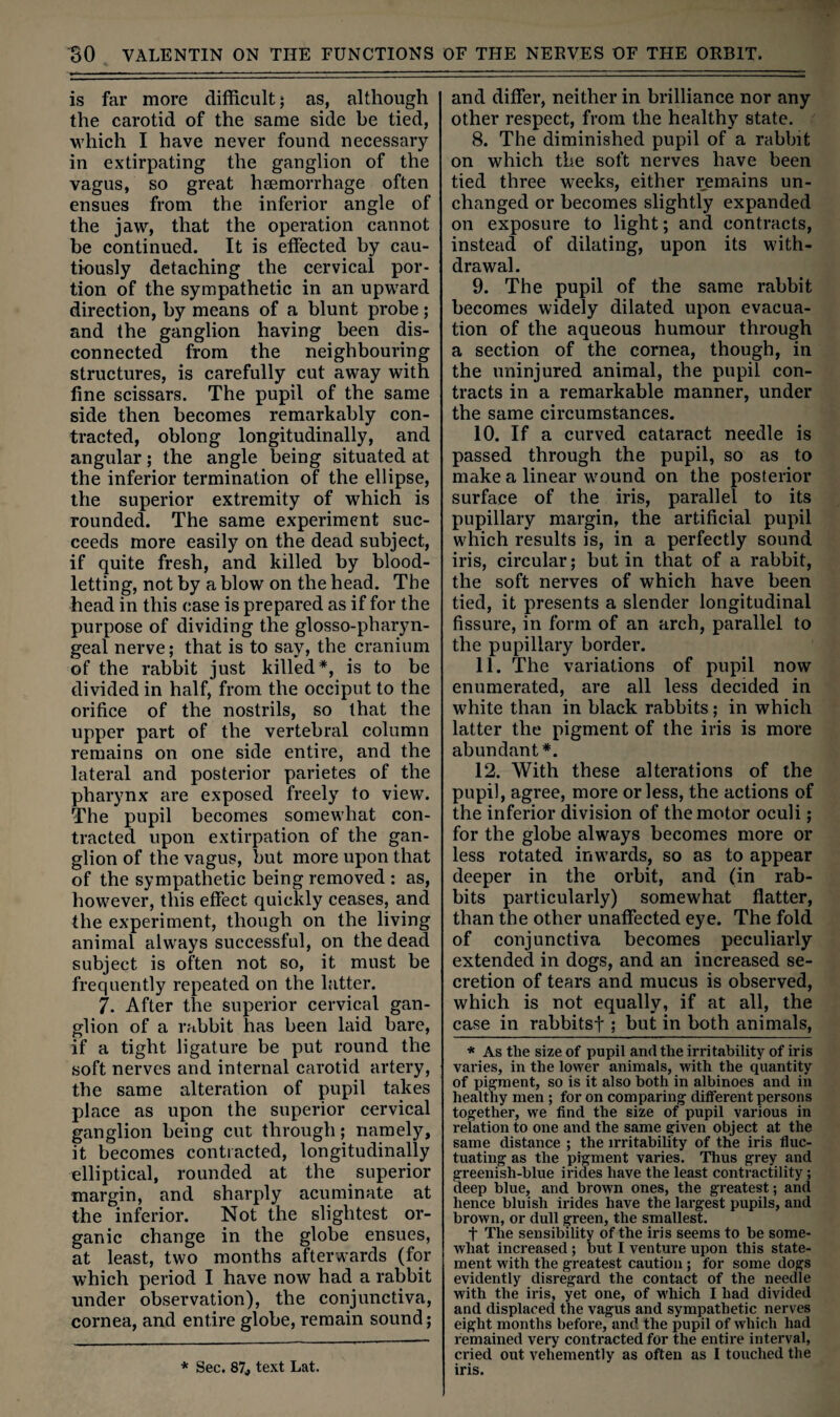 is far more difficult j as, although the carotid of the same side be tied, which I have never found necessary in extirpating the ganglion of the vagus, so great hsemorrhage often ensues from the inferior angle of the jaw, that the operation cannot be continued. It is effected by cau¬ tiously detaching the cervical por¬ tion of the sympathetic in an upward direction, by means of a blunt probe; and the ganglion having been dis¬ connected from the neighbouring structures, is carefully cut away with fine scissars. The pupil of the same side then becomes remarkably con¬ tracted, oblong longitudinally, and angular; the angle being situated at the inferior termination of the ellipse, the superior extremity of which is rounded. The same experiment suc¬ ceeds more easily on the dead subject, if quite fresh, and killed by blood¬ letting, not by a blow on the head. The head in this case is prepared as if for the purpose of dividing the glosso-pharyn- geal nerve; that is to say, the cranium of the rabbit just killed*, is to be divided in half, from the occiput to the orifice of the nostrils, so that the upper part of the vertebral column remains on one side entire, and the lateral and posterior parietes of the pharynx are exposed freely to view. The pupil becomes somewhat con¬ tracted upon extirpation of the gan¬ glion of the vagus, but more upon that of the sympathetic being removed : as, however, this effect quickly ceases, and the experiment, though on the living animal always successful, on the dead subject is often not so, it must be frequently repeated on the latter. 7. After the superior cervical gan¬ glion of a rabbit has been laid bare, if a tight ligature be put round the soft nerves and internal carotid artery, the same alteration of pupil takes place as upon the superior cervical ganglion being cut through; namely, it becomes contracted, longitudinally elliptical, rounded at the superior ■margin, and sharply acuminate at the inferior. Not the slightest or¬ ganic change in the globe ensues, at least, two months afterwards (for which period I have now had a rabbit under observation), the conjunctiva, cornea, and entire globe, remain sound; and differ, neither in brilliance nor any other respect, from the healthy state. 8. The diminished pupil of a rabbit on which the soft nerves have been tied three weeks, either remains un¬ changed or becomes slightly expanded on exposure to light; and contracts, instead of dilating, upon its with¬ drawal. 9. The pupil of the same rabbit becomes widely dilated upon evacua¬ tion of the aqueous humour through a section of the cornea, though, in the uninjured animal, the pupil con¬ tracts in a remarkable manner, under the same circumstances. 10. If a curved cataract needle is passed through the pupil, so as to make a linear wound on the posterior surface of the iris, parallel to its pupillary margin, the artificial pupil which results is, in a perfectly sound iris, circular; but in that of a rabbit, the soft nerves of which have been tied, it presents a slender longitudinal fissure, in form of an arch, parallel to the pupillary border. 11. The variations of pupil now enumerated, are all less decided in white than in black rabbits; in which latter the pigment of the iris is more abundant*. 12. With these alterations of the pupil, agree, more or less, the actions of the inferior division of the motor oculi; for the globe always becomes more or less rotated inw^ards, so as to appear deeper in the orbit, and (in rab¬ bits particularly) somewhat flatter, than the other unaffected eye. The fold of conjunctiva becomes peculiarly extended in dogs, and an increased se¬ cretion of tears and mucus is observed, which is not equally, if at all, the case in rabbitsf ; but in both animals, ■* As the size of pupil and the irritability of iris varies, in the lower animals, with the quantity of pigment, so is it also both in albinoes and in healthy men ; for on comparing different persons together, we find the size of pupil various in relation to one and the same given object at the same distance ; the irritability of the iris fiuc- tuating as the pigment varies. Thus grey and greenish-blue irides have the least contractility; deep blue, and brown ones, the greatest; and hence bluish irides have the largest pupils, and brown, or dull green, the smallest. t The sensibility of the iris seems to be some¬ what increased ; but I venture upon this state¬ ment with the greatest caution ; for some dogs evidently disregard the contact of the needle with the iris, yet one, of which I had divided and displaced the vagus and sympathetic nerves eight months before, and the pupil of which had remained very contracted for the entire interval, cried out vehemently as often as I touched the iris. * Sec. 87j text Lat.