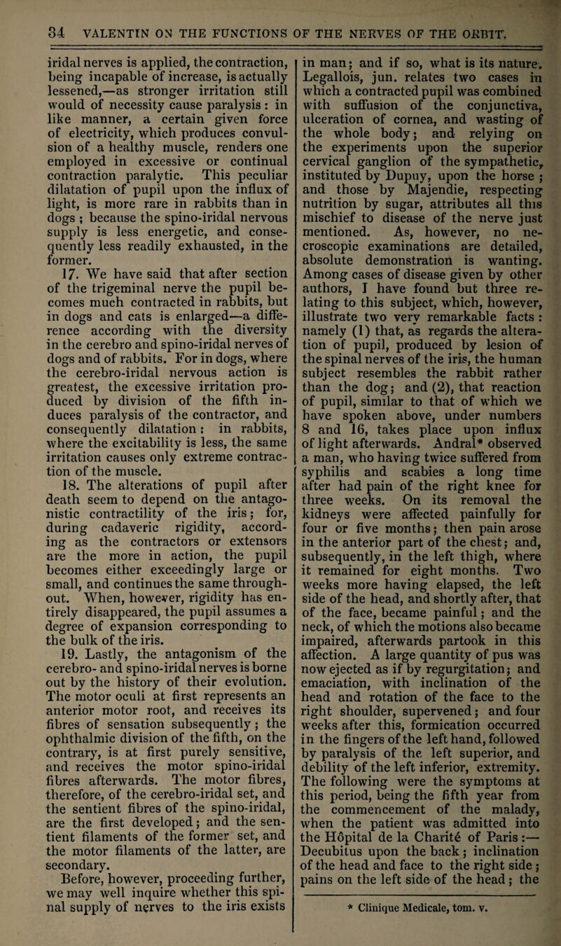 iridal nerves is applied, the contraction, being incapable of increase, is actually lessened,—as stronger irritation still \\'ould of necessity cause paralysis : in like manner, a certain given force of electricity, which produces convul¬ sion of a healthy muscle, renders one employed in excessive or continual contraction paralytic. This peculiar dilatation of pupil upon the influx of light, is more rare in rabbits than in dogs ; because the spino-iridal nervous supply is less energetic, and conse¬ quently less readily exhausted, in the former. 17. We have said that after section of the trigeminal nerve the pupil be¬ comes much contracted in rabbits, but in dogs and cats is enlarged—a diffe¬ rence according with the diversity in the cerebro and spino-iridal nerves of dogs and of rabbits. For in dogs, where the cerebro-iridal nervous action is greatest, the excessive irritation pro¬ duced by division of the fifth in¬ duces paralysis of the contractor, and consequently dilatation; in rabbits, where the excitability is less, the same irritation causes only extreme contrac¬ tion of the muscle. 18. The alterations of pupil after death seem to depend on the antago¬ nistic contractility of the iris; for, during cadaveric rigidity, accord¬ ing as the contractors or extensors are the more in action, the pupil becomes either exceedingly large or small, and continues the same through¬ out. When, however, rigidity has en¬ tirely disappeared, the pupil assumes a degree of expansion corresponding to the bulk of the iris. 19. Lastly, the antagonism of the cerebro- and spino-iridal nerves is borne out by the history of their evolution. The motor oculi at first represents an anterior motor root, and receives its fibres of sensation subsequently; the ophthalmic division of the fifth, on the contrary, is at first purely sensitive, and receives the motor spino-iridal fibres afterwards. The motor fibres, therefore, of the cerebro-iridal set, and the sentient fibres of the spino-iridal, are the first developed; and the sen¬ tient filaments of the former set, and the motor filaments of the latter, are secondary. Before, however, proceeding further, we may well inquire whether this spi¬ nal supply of nerves to the iris exists in man; and if so, what is its nature. Legallois, jun. relates two cases in which a contracted pupil was combined with suffusion of the conjunctiva, ulceration of cornea, and wasting of the whole body; and relying on the experiments upon the superior cervical ganglion of the sympathetic, instituted by Dupuy, upon the horse ; and those by Majendie, respecting nutrition by sugar, attributes all this mischief to disease of the nerve just mentioned. As, however, no ne- croscopic examinations are detailed, absolute demonstration is wanting. Among cases of disease given by other authors, I have found but three re¬ lating to this subject, wLich, however, illustrate two very remarkable facts : namely (1) that, as regards the altera¬ tion of pupil, produced by lesion of the spinal nerves of the iris, the human subject resembles the rabbit rather than the dog; and (2), that reaction of pupil, similar to that of which we have spoken above, under numbers 8 and 16, takes place upon influx of light afterwards. Andral* observed a man, who having twice suffered from syphilis and scabies a long time after had pain of the right knee for three weeks. On its removal the kidneys were affected painfully for four or five months; then pain arose in the anterior part of the chest j and, subsequently, in the left thigh, where it remained for eight months. Two weeks more having elapsed, the left side of the head, and shortly after, that of the face, became painful; and the neck, of which the motions also became impaired, afterwards partook in this affection. A large quantity of pus was now ejected as if by regurgitation; and emaciation, with inclination of the head and rotation of the face to the right shoulder, supervened; and four weeks after this, formication occurred in the fingers of the left hand, followed by paralysis of the left superior, and debility of the left inferior, extremity. The following were the symptoms at this period, being the fifth year from the commencement of the malady, when the patient was admitted into the Hopital de la Charity of Paris ;— Decubitus upon the back ; inclination of the head and face to the right side ; pains on the left side of the head; the * Clinique Medicale, tom. v.