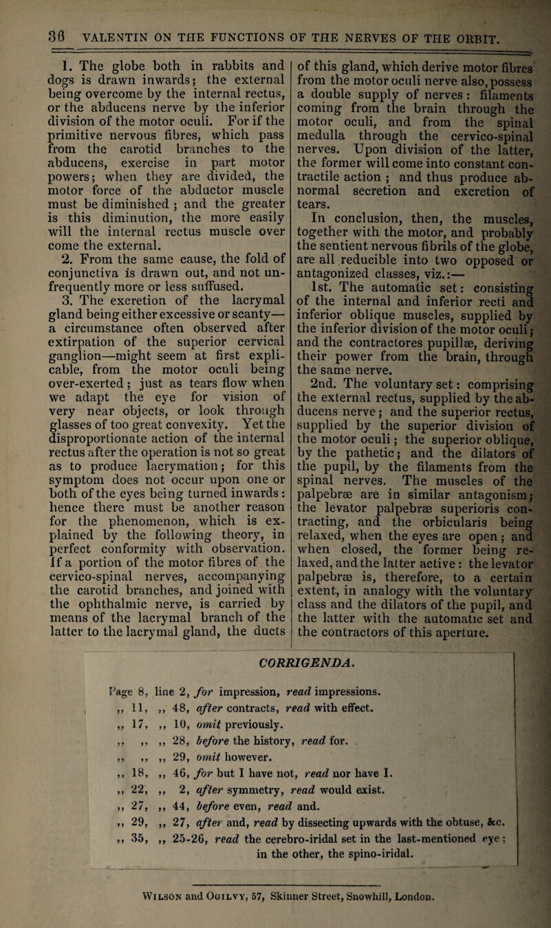 1. The globe both in rabbits and dogs is drawn inwards; the external being overcome by the internal rectus, or the abducens nerve by the inferior division of the motor oculi. For if the primitive nervous fibres, which pass from the carotid branches to the abducens, exercise in part motor powers; when they are divided, the motor force of the abductor muscle must be diminished ; and the greater is this diminution, the more easily will the internal rectus muscle over come the external. 2. From the same cause, the fold of conjunctiva is drawn out, and not un- frequently more or less suffused. 3. The excretion of the lacrymal gland being either excessive or scanty— a circumstance often observed after extirpation of the superior cervical ganglion—might seem at first expli¬ cable, from the motor oculi being over-exerted ; just as tears flow when we adapt the eye for vision of very near objects, or look through glasses of too great convexity. Yet the disproportionate action of the internal rectus after the operation is not so great as to produce lacrymation; for this symptom does not occur upon one or both of the eyes being turned inwards ; hence there must be another reason for the phenomenon, which is ex¬ plained by the following theory, in perfect conformity with observation. If a portion of the motor fibres of the cervico-spinal nerves, accompanying the carotid branches, and joined with the ophthalmic nerve, is carried by means of the lacrymal branch of the latter to the lacrymal gland, the ducts of this gland, which derive motor fibres from the motor oculi nerve also, possess a double supply of nerves; filaments coming from the brain through the motor oculi, and from the spinal medulla through the cervico-spinal nerves. Upon division of the latter, the former will come into constant con¬ tractile action ; and thus produce ab¬ normal secretion and excretion of tears. In conclusion, then, the muscles, together with the motor, and probably the sentient nervous fibrils of the globe, are all reducible into two opposed or antagonized classes, viz.:— 1st. The automatic set: consisting of the internal and inferior recti and inferior oblique muscles, supplied by the inferior division of the motor oculi; and the contractores pupillse, deriving their power from the brain, through the same nerve. 2nd. The voluntary set: comprising the external rectus, supplied by the ab¬ ducens nerve; and the superior rectus, supplied by the superior division of the motor oculi; the superior oblique, by the pathetic; and the dilators of the pupil, by the filaments from the spinal nerves. The muscles of the palpebrae are in similar antagonism; the levator palpebrae superioris con¬ tracting, and the orbicularis being relaxed, when the eyes are open; and when closed, the former being re¬ laxed, and the latter active : the levator palpebrae is, therefore, to a certain extent, in analogy with the voluntary class and the dilators of the pupil, and the latter with the automatic set and the contractors of this aperture. CORRIGENDA. Page 8, line 2, for impression, read impressions. ,,11, ,, 48, q/ifer contracts, read with effect. ,, 17, ,, 10, previously. ,, ,, ,,28, before the history, read for. ,, ,, ,,29, omit however. ,, 18, ,, 46, for but I have not, read nor have I. ,, 22, ,, 2, after symmetry, read would exist. ,, 27, ,, 44, before even, read and. ,, 29, ,, 27, aftet and, read by dissecting upwards with the obtuse, &c. ,, 35, ,, 25-26, read the cerebro-iridal set in the last-mentioned eye; in the other, the spino-iridal. Wilson and Ogilvy, 57, Skinner Street, Snowhill, London.