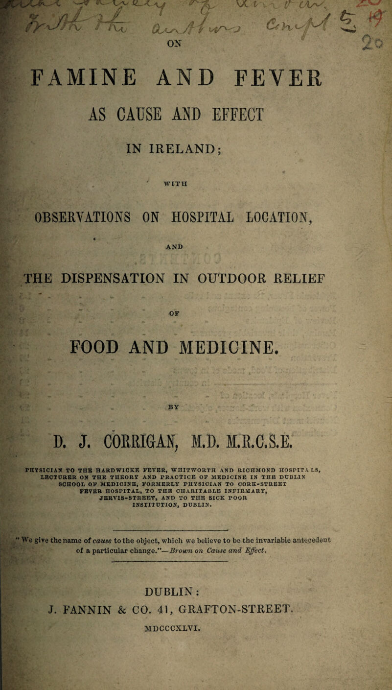 ^ ^ VL t \. a nK * AX ll(A./ ON ■ &H-M' £ ^ <? A ... Oo ^w»v ^ FAMINE AND FEVER AS CAUSE AND EFFECT IN IRELAND; WITH OBSERVATIONS ON HOSPITAL LOCATION, « AND THE DISPENSATION IN OUTDOOR RELIEF OF FOOD AND MEDICINE. BY D. J. CORRIGAN, I.D. I.R.C.S.E. PHYSICIAN TO THE HARDWICKS FEVER, WHITWORTH AND RICHMOND HOSPITA LS, LECTURER ON THE THEORY AND PRACTICE OF MEDICINE IN THE DUBLIN SCHOOL OF MEDICINE, FORMERLY PHYSICIAN TO CORK-STREET FEVER HOSPITAL, TO THE CHARITABLE INFIRMARY, JERYIS-STREET, AND TO THE SICK POOR INSTITUTION, DUBLIN. “ We give the name of cause to the object, which we believe to be the invariable antecedent of a particular change.”—Brown on Cause and Effect. . ... DUBLIN : J. FANNIN & CO. 41, GRAFTON-STREET. MDCCCXLVI.