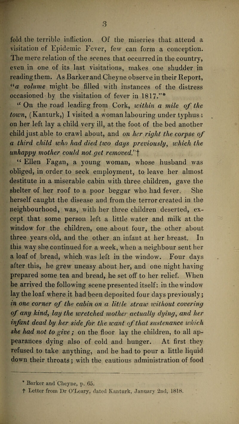 fold the terrible infliction. Of the miseries that attend a visitation of Epidemic Fever, few can form a conception. The mere relation of the scenes that occurred in the country, even in one of its last visitations, makes one shudder in reading them. As Barker and Cheyne observe in their Report, “a volume might be filled with instances of the distress occasioned by the visitation of fever in 1817.”* ie On the road leading from Cork, within a mile of the town, (Kanturk,) I visited a woman labouring under typhus ; on her left lay a child very ill, at the foot of the bed another child just able to crawl about, and on her right the corpse of a third child who had died two dags previously, which the unhappy mother could not get removed.”f u Ellen Fagan, a young woman, whose husband was obliged, in order to seek employment, to leave her almost destitute in a miserable cabin with three children, gave the shelter of her roof to a poor beggar who had fever. She herself caught the disease and from the terror created in the neighbourhood, was, with her three children deserted, ex¬ cept that some person left a little water and milk at the window for the children, one about four, the other about three years old, and the other an infant at her breast. In this way she continued for a week, when a neighbour sent her a loaf of bread, which was left in the window. Four days after this, he grew uneasy about her, and one night having- prepared some tea and bread, he set off to her relief. When he arrived the following scene presented itself: in the window lay the loaf where it had been deposited four days previously; in one corner of the cabin on a little straw without covering of any kind, lay the wretched mother actually dying, and her infant dead by her side for the want of that sustenance which she had not to give ; on the floor lay the children, to all ap¬ pearances dying also of cold and hunger. At first they refused to take anything, and he had to pour a little liquid down their throats; with the cautious administration of food * Barker and Cheyne, p. 65. t Letter from Dr O’Leary, dated Kanturk, January 2nd, 1818.