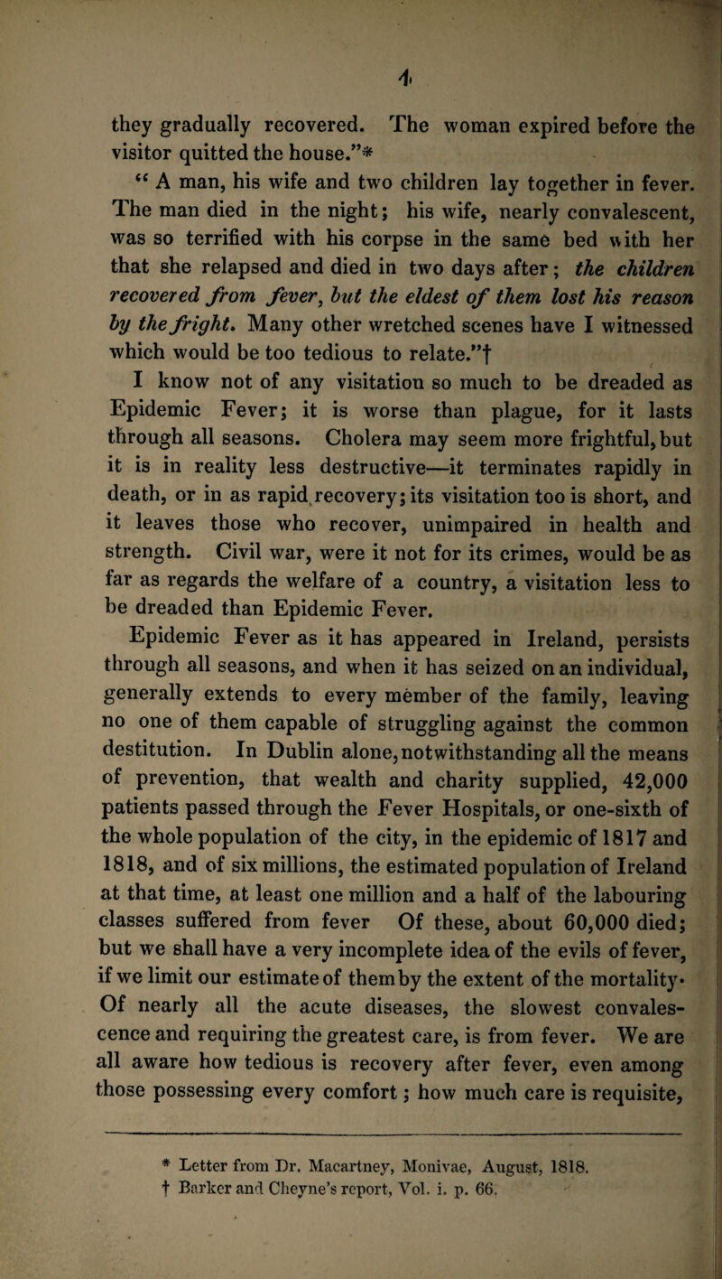 they gradually recovered. The woman expired before the visitor quitted the house/’* “ A man, his wife and two children lay together in fever. The man died in the night; his wife, nearly convalescent, was so terrified with his corpse in the same bed with her that she relapsed and died in two days after; the children recovered from fever, hut the eldest of them lost his reason by the fright. Many other wretched scenes have I witnessed which would be too tedious to relate.”! I know not of any visitation so much to be dreaded as Epidemic Fever; it is worse than plague, for it lasts through all seasons. Cholera may seem more frightful, but it is in reality less destructive—it terminates rapidly in death, or in as rapid,recovery; its visitation too is short, and it leaves those who recover, unimpaired in health and strength. Civil war, were it not for its crimes, would be as far as regards the welfare of a country, a visitation less to be dreaded than Epidemic Fever. Epidemic Fever as it has appeared in Ireland, persists through all seasons, and when it has seized on an individual, generally extends to every member of the family, leaving no one of them capable of struggling against the common destitution. In Dublin alone, notwithstanding all the means of prevention, that wealth and charity supplied, 42,000 patients passed through the Fever Hospitals, or one-sixth of the whole population of the city, in the epidemic of 1817 and 1818, and of six millions, the estimated population of Ireland at that time, at least one million and a half of the labouring classes suffered from fever Of these, about 60,000 died; but we shall have a very incomplete idea of the evils of fever, if we limit our estimate of them by the extent of the mortality* Of nearly all the acute diseases, the slowest convales¬ cence and requiring the greatest care, is from fever. We are all aware how tedious is recovery after fever, even among those possessing every comfort; how much care is requisite, * Letter from Dr. Macartney, Monivae, August, 1818. f Barker and Cheyne’s report, Yol. i. p. 66.