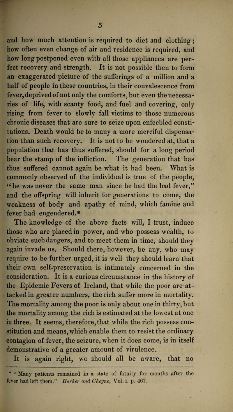 and how much attention is required to diet and clothing; how often even change of air and residence is required, and how long postponed even with all those appliances are per¬ fect recovery and strength. It is not possible then to form an exaggerated picture of the sufferings of a million and a half of people in these countries, in their convalescence from fever, deprived of not only the comforts, but even the necessa¬ ries of life, with scanty food, and fuel and covering, only rising from fever to slowly fall victims to those numerous chronic diseases that are sure to seize upon enfeebled consti¬ tutions. Death would be to many a more merciful dispensa¬ tion than such recovery. It is not to be wondered at, that a population that has thus suffered, should for a long period bear the stamp of the infliction. The generation that has thus suffered cannot again be what it had been. What is commonly observed of the individual is true of the people, i ‘he was never the same man since he had the bad fever,” and the offspring will inherit for generations to come, the weakness of body and apathy of mind, which famine and fever had engendered.* The knowledge of the above facts will, I trust, induce those who are placed in power, and who possess wealth, to obviate such dangers, and to meet them in time, should they again invade us. Should there, however, be any, who may require to be further urged, it is well they should learn that their own self-preservation is intimately concerned in the consideration. It is a curious circumstance in the history of the Epidemic Fevers of Ireland, that while the poor are at¬ tacked in greater numbers, the rich suffer more in mortality. The mortality among the poor is only about one in thirty, but the mortality among the rich is estimated at the lowest at one in three. It seems, therefore, that while the rich possess con¬ stitution and means, which enable them to resist the ordinary contagion of fever, the seizure, when it does come, is in itself demonstrative of a greater amount of virulence. It is again right, we should all be aware, that no * “Many patients remained in a state of fatuity for months after the fever had left them.” Barker and Cheyne, Vol. i. p. 467-