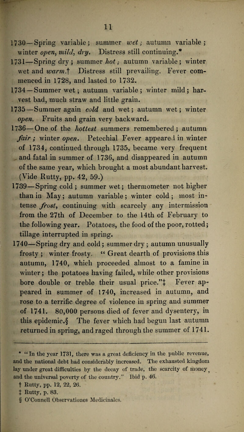 1730—Spring variable; summer wet; autumn variable; 1731 — Spring dry; summer hot; autumn variable; winter wet and warm.f Distress still prevailing. Fever com¬ menced in 1728, and lasted to 1732. 1734 —Summer wet; autumn variable; winter mild; har¬ vest bad, much straw and little grain. 1735— Summer again cold and wet; autumn wet; winter open. Fruits and grain very backward. 1736— One of the hottest summers remembered ; autumn fair ; winter open. Petechial Fever appeared in winter of 1734, continued through 1735, became very frequent and fatal in summer of 1736, and disappeared in autumn of the same year, which brought a most abundant harvest. (Vide Rutty, pp. 42, 59.) 1739— Spring cold ; summer wet; thermometer not higher than in May; autumn variable; winter cold ; most in¬ tense frost, continuing with scarcely any intermission from the 27th of December to the 14th of February to the following year. Potatoes, the food of the poor, rotted; tillage interrupted in spring. 1740— Spring dry and cold; summer dry ; autumn unusually frosty ; winter frosty. “ Great dearth of provisions this autumn, 1740, which proceeded almost to a famine in winter; the potatoes having failed, while other provisions bore double or treble their usual price.Fever ap¬ peared in summer of 1740, increased in autumn, and rose to a terrific degree of violence in spring and summer of 1741. 80,000 persons died of fever and dysentery, in this epidemic.§ The fever which had begun last autumn returned in spring, and raged through the summer of 1741. * “In the year 1731, there was a great deficiency in the public revenue, and the national debt had considerably increased. The exhausted kingdom lay under great difficulties by the decay of trade, the scarcity of money ? and the universal poverty of the country.” Ibid p. 46. f Rutty, pp. 12, 22, 26. J Rutty, p. 83. § O’Connell Observationes Medicinales.