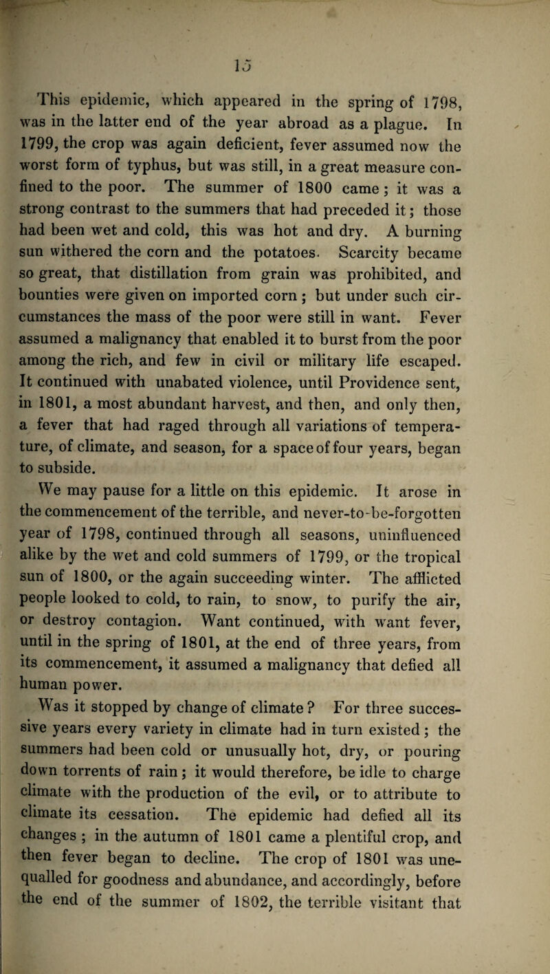 This epidemic, which appeared in the spring of 1798, was in the latter end of the year abroad as a plague. In 1799, the crop was again deficient, fever assumed now the worst form of typhus, but was still, in a great measure con¬ fined to the poor. The summer of 1800 came ; it was a strong contrast to the summers that had preceded it; those had been wet and cold, this was hot and dry. A burning sun withered the corn and the potatoes. Scarcity became so great, that distillation from grain was prohibited, and bounties were given on imported corn ; but under such cir¬ cumstances the mass of the poor were still in want. Fever assumed a malignancy that enabled it to burst from the poor among the rich, and few in civil or military life escaped. It continued with unabated violence, until Providence sent, in 1801, a most abundant harvest, and then, and only then, a fever that had raged through all variations of tempera¬ ture, of climate, and season, for a space of four years, began to subside. We may pause for a little on this epidemic. It arose in the commencement of the terrible, and never-to-be-forgotten year of 1798, continued through all seasons, uninfluenced alike by the wet and cold summers of 1799, or the tropical sun of 1800, or the again succeeding winter. The afflicted people looked to cold, to rain, to snow, to purify the air, or destroy contagion. Want continued, with want fever, until in the spring of 1801, at the end of three years, from its commencement, it assumed a malignancy that defied all human power. Was it stopped by change of climate? For three succes¬ sive years every variety in climate had in turn existed ; the summers had been cold or unusually hot, dry, or pouring down torrents of rain; it would therefore, be idle to charge climate with the production of the evil, or to attribute to climate its cessation. The epidemic had defied all its changes ; in the autumn of 1801 came a plentiful crop, and then fever began to decline. The crop of 1801 was une¬ qualled for goodness and abundance, and accordingly, before the end of the summer of 1802, the terrible visitant that
