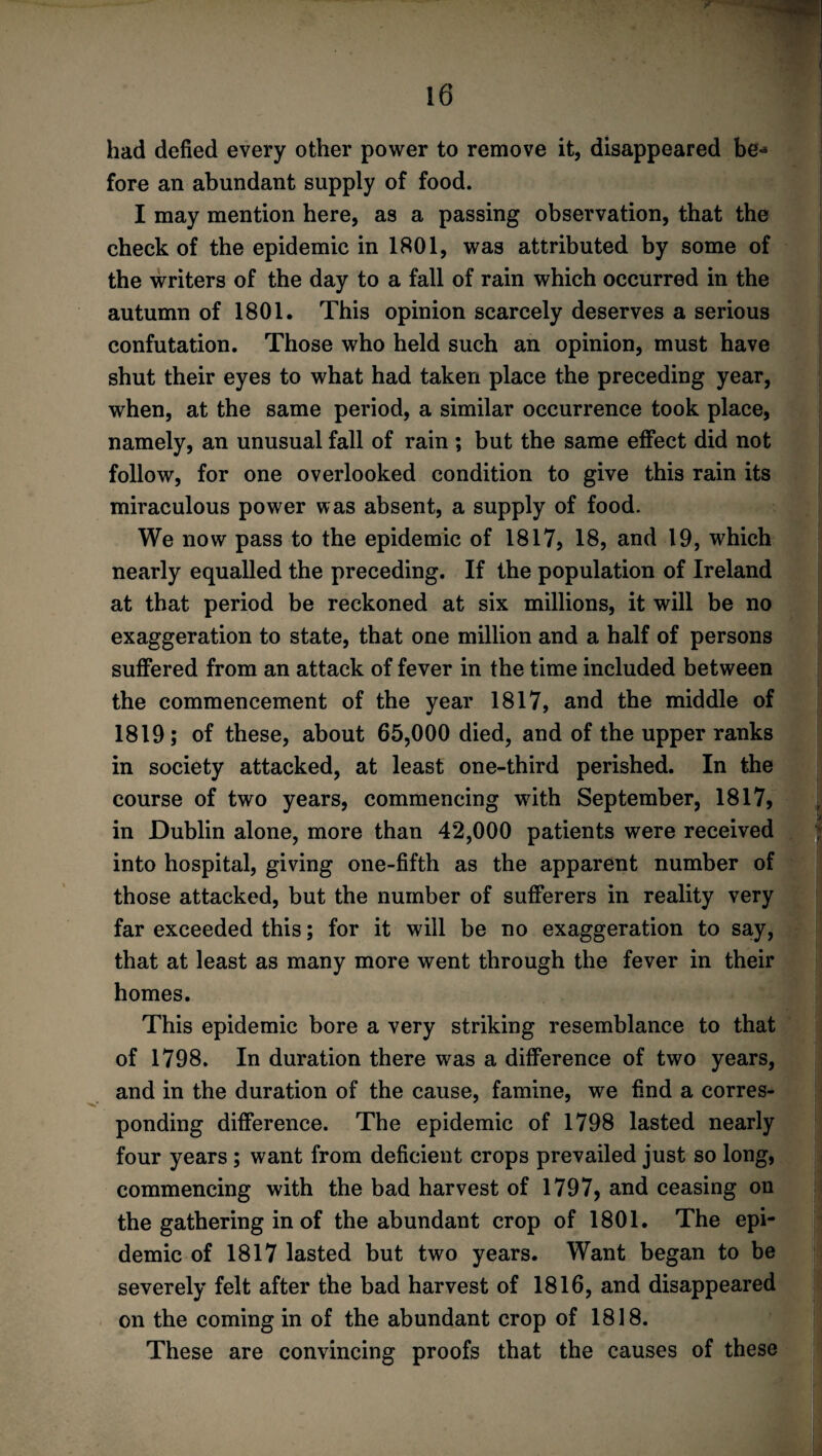 had defied every other power to remove it, disappeared be* fore an abundant supply of food. I may mention here, as a passing observation, that the check of the epidemic in 1801, was attributed by some of the writers of the day to a fall of rain which occurred in the autumn of 1801. This opinion scarcely deserves a serious confutation. Those who held such an opinion, must have shut their eyes to what had taken place the preceding year, when, at the same period, a similar occurrence took place, namely, an unusual fall of rain ; but the same effect did not follow, for one overlooked condition to give this rain its miraculous power was absent, a supply of food. We now pass to the epidemic of 1817, 18, and 19, which nearly equalled the preceding. If the population of Ireland at that period be reckoned at six millions, it will be no exaggeration to state, that one million and a half of persons suffered from an attack of fever in the time included between the commencement of the year 1817, and the middle of 1819; of these, about 65,000 died, and of the upper ranks in society attacked, at least one-third perished. In the course of two years, commencing with September, 1817, in Dublin alone, more than 42,000 patients were received into hospital, giving one-fifth as the apparent number of those attacked, but the number of sufferers in reality very far exceeded this; for it will be no exaggeration to say, that at least as many more went through the fever in their homes. This epidemic bore a very striking resemblance to that of 1798. In duration there was a difference of two years, and in the duration of the cause, famine, we find a corres¬ ponding difference. The epidemic of 1798 lasted nearly four years ; want from deficient crops prevailed just so long, commencing with the bad harvest of 1797, and ceasing on the gathering in of the abundant crop of 1801. The epi¬ demic of 1817 lasted but two years. Want began to be severely felt after the bad harvest of 1816, and disappeared on the coming in of the abundant crop of 1818. These are convincing proofs that the causes of these