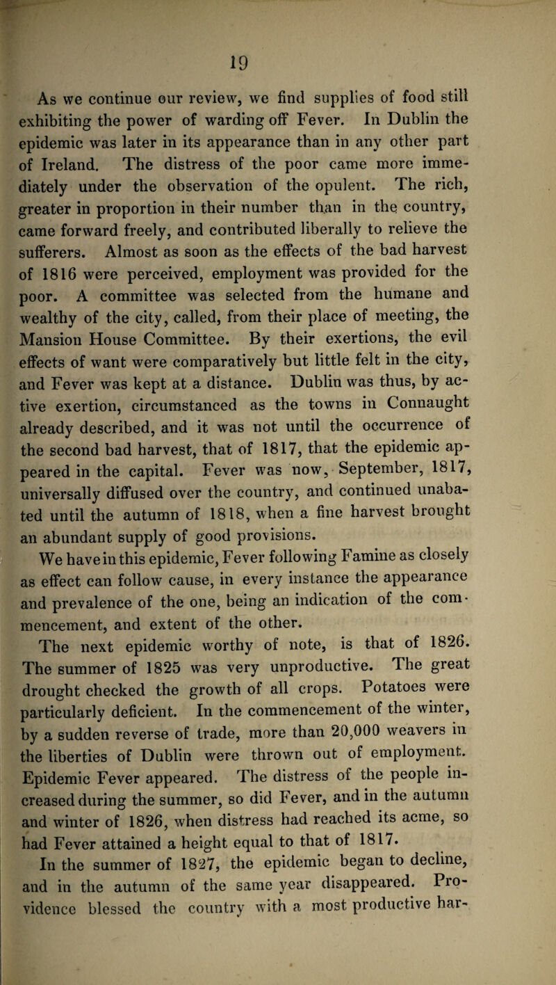 As we continue our review, we find supplies of food still exhibiting the power of warding off Fever. In Dublin the epidemic was later in its appearance than in any other part of Ireland. The distress of the poor came more imme¬ diately under the observation of the opulent. The rich, greater in proportion in their number than in the country, came forward freely, and contributed liberally to relieve the sufferers. Almost as soon as the effects of the bad harvest of 1816 were perceived, employment was provided for the poor. A committee was selected from the humane and wealthy of the city, called, from their place of meeting, the Mansion House Committee. By their exertions, the evil effects of want were comparatively but little felt in the city, and Fever was kept at a distance. Dublin was thus, by ac¬ tive exertion, circumstanced as the towns in Connaught already described, and it was not until the occurrence of the second bad harvest, that of 1817, that the epidemic ap¬ peared in the capital. Fever was now, September, 1817, universally diffused over the country, and continued unaba¬ ted until the autumn of 1818, when a fine harvest brought an abundant supply of good provisions. We baveinthis epidemic, Fever following Famine as closely as effect can follow cause, in every instance the appearance and prevalence of the one, being an indication of the com¬ mencement, and extent of the other. The next epidemic worthy of note, is that of 1826. The summer of 1825 was very unproductive. The great drought checked the growth of all crops. Potatoes were particularly deficient. In the commencement of the winter, by a sudden reverse of trade, more than 20,000 weavers in the liberties of Dublin were thrown out of employment. Epidemic Fever appeared. The distress oi the people in¬ creased during the summer, so did Fever, and in the autumn and winter of 1826, when distress had reached its acme, so had Fever attained a height equal to that of 1817. In the summer of 1827, the epidemic began to decline, and in the autumn of the same year disappeared. Pro¬ vidence blessed the country with a most productive har-