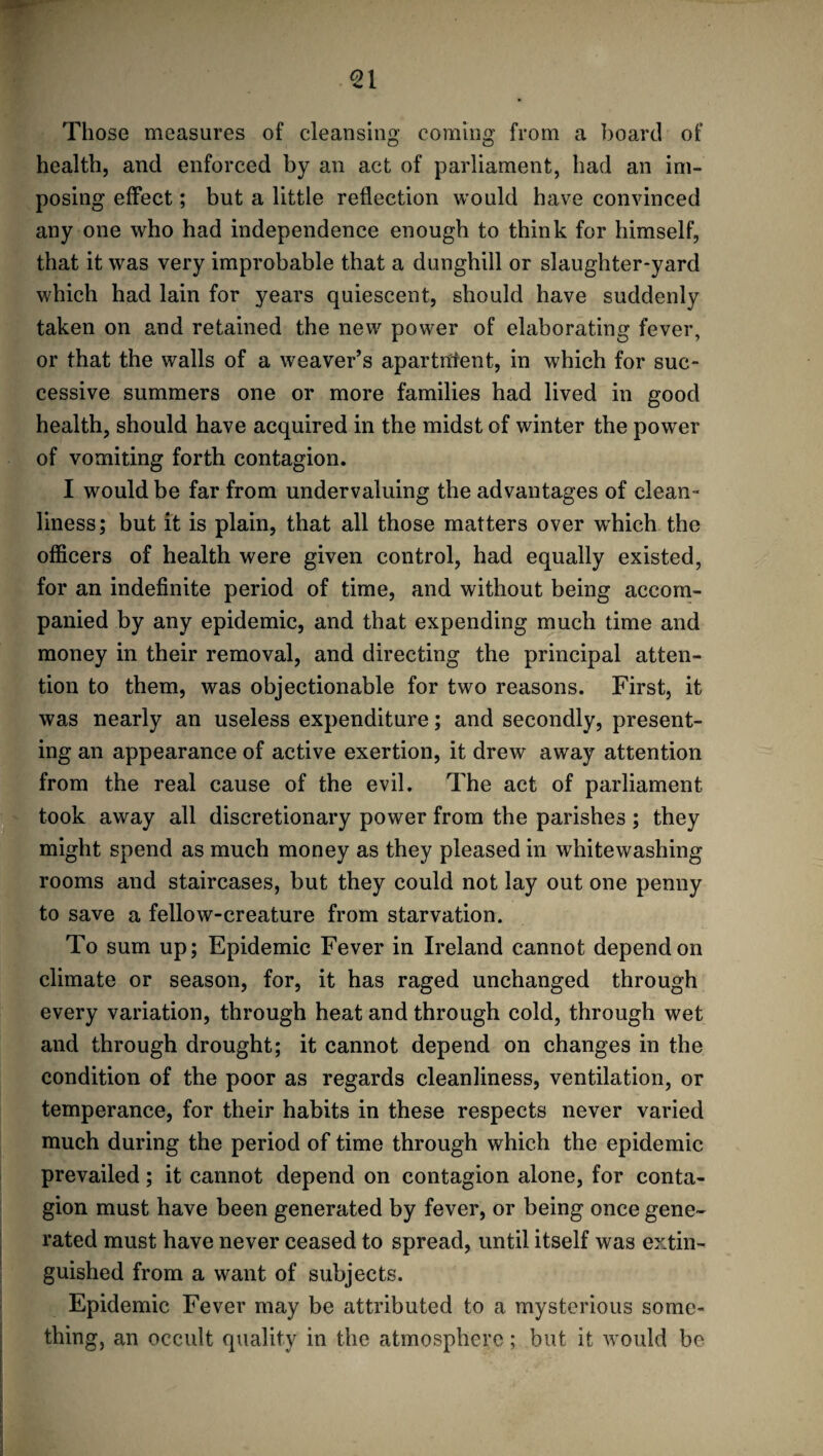 Those measures of cleansing coming from a board of health, and enforced by an act of parliament, had an im¬ posing effect; but a little reflection would have convinced any one who had independence enough to think for himself, that it was very improbable that a dunghill or slaughter-yard which had lain for years quiescent, should have suddenly taken on and retained the new power of elaborating fever, or that the walls of a weaver’s apartnfent, in which for suc¬ cessive summers one or more families had lived in good health, should have acquired in the midst of winter the power of vomiting forth contagion. I would be far from undervaluing the advantages of clean¬ liness; but it is plain, that all those matters over which the officers of health were given control, had equally existed, for an indefinite period of time, and without being accom¬ panied by any epidemic, and that expending much time and money in their removal, and directing the principal atten¬ tion to them, was objectionable for two reasons. First, it was nearly an useless expenditure; and secondly, present¬ ing an appearance of active exertion, it drew away attention from the real cause of the evil. The act of parliament took away all discretionary power from the parishes; they might spend as much money as they pleased in whitewashing rooms and staircases, but they could not lay out one penny to save a fellow-creature from starvation. To sum up; Epidemic Fever in Ireland cannot depend on climate or season, for, it has raged unchanged through every variation, through heat and through cold, through wet and through drought; it cannot depend on changes in the condition of the poor as regards cleanliness, ventilation, or temperance, for their habits in these respects never varied much during the period of time through which the epidemic prevailed; it cannot depend on contagion alone, for conta¬ gion must have been generated by fever, or being once gene¬ rated must have never ceased to spread, until itself was extin¬ guished from a want of subjects. Epidemic Fever may be attributed to a mysterious some¬ thing, an occult quality in the atmosphere; but it would be