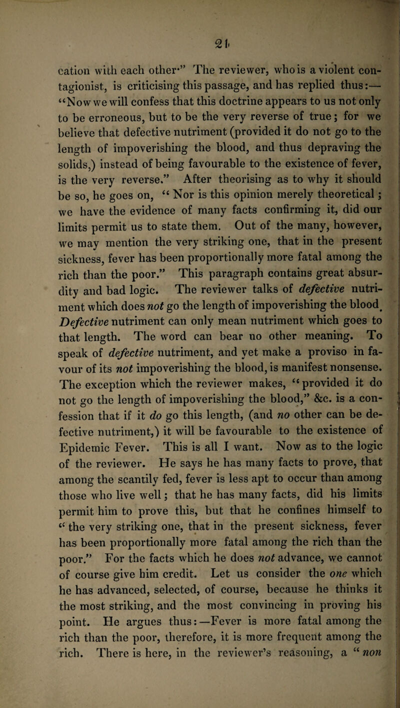 _ # cation with each other*” The reviewer, who is a violent con- tagionist, is criticising this passage, and has replied thus:— “Now we will confess that this doctrine appears to us not only to be erroneous, but to be the very reverse of true; for we believe that defective nutriment (provided it do not go to the length of impoverishing the blood, and thus depraving the solids,) instead of being favourable to the existence of fever, is the very reverse.” After theorising as to why it should be so, he goes on, ‘4 Nor is this opinion merely theoretical; we have the evidence of many facts confirming it, did our limits permit us to state them. Out of the many, however, we may mention the very striking one, that in the present sickness, fever has been proportionally more fatal among the rich than the poor.” This paragraph contains great absur¬ dity and bad logic. The reviewer talks of defective nutri¬ ment which does not go the length of impoverishing the blood. Defective nutriment can only mean nutriment which goes to that length. The word can bear no other meaning. To speak of defective nutriment, and yet make a proviso in fa¬ vour of its not impoverishing the blood, is manifest nonsense. The exception which the reviewer makes, <{ provided it do not go the length of impoverishing the blood,” &c. is a con¬ fession that if it do go this length, (and no other can be de¬ fective nutriment,) it will be favourable to the existence of ; Epidemic Fever. This is all I want. Now as to the logic of the reviewer. He says he has many facts to prove, that among the scantily fed, fever is less apt to occur than among those who live well; that he has many facts, did his limits permit him to prove this, but that he confines himself to “ the very striking one, that in the present sickness, fever has been proportionally more fatal among the rich than the poor.” For the facts which he does not advance, we cannot of course give him credit. Let us consider the one which he has advanced, selected, of course, because he thinks it the most striking, and the most convincing in proving his point. He argues thus:—Fever is more fatal among the rich than the poor, therefore, it is more frequent among the rich. There is here, in the reviewer’s reasoning, a “ non