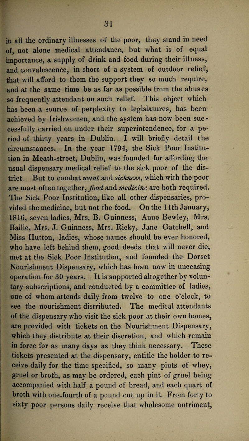 in all the ordinary illnesses of the poor, they stand in need of, not alone medical attendance, but what is of equal importance, a supply of drink and food during their illness, and convalescence, in short of a system of outdoor relief, that will afford to them the support they so much require, and at the same time be as far as possible from the abuses so frequently attendant on such relief. This object which has been a source of perplexity to legislatures, has been achieved by Irishwomen, and the system has now been sue - eessfully carried on under their superintendence, for a pe¬ riod of thirty years in Dublin. I will briefly detail the circumstances. In the year 1794, the Sick Poor Institu¬ tion in Meath-street, Dublin, was founded for affording the usual dispensary medical relief to the sick poor of the dis¬ trict. But to combat want and sickness, which with the poor are most often together, food and 7nedicine are both required. The Sick Poor Institution, like all other dispensaries, pro¬ vided the medicine, but not the food. On the 11th January, 1816, seven ladies, Mrs. B. Guinness, Anne Bewley, Mrs. Bailie, Mrs. J. Guinness, Mrs. Ricky, Jane Gatchell, and Miss Hutton, ladies, whose names should be ever honored, who have left behind them, good deeds that will never die, met at the Sick Poor Institution, and founded the Dorset Nourishment Dispensary, which has been now in unceasing operation for 30 years. It is supported altogether by volun¬ tary subscriptions, and conducted by a committee of ladies, one of whom attends daily from twelve to one o’clock, to see the nourishment distributed. The medical attendants of the dispensary who visit the sick poor at their own homes, are provided with tickets on the Nourishment Dispensary, which they distribute at their discretion, and which remain in force for as many days as they think necessary. These tickets presented at the dispensary, entitle the holder to re¬ ceive daily for the time specified, so many pints of whey, gruel or broth, as may be ordered, each pint of gruel being accompanied with half a pound of bread, and each quart of broth with one-fourth of a pound cut up in it. From forty to sixty poor persons daily receive that wholesome nutriment,