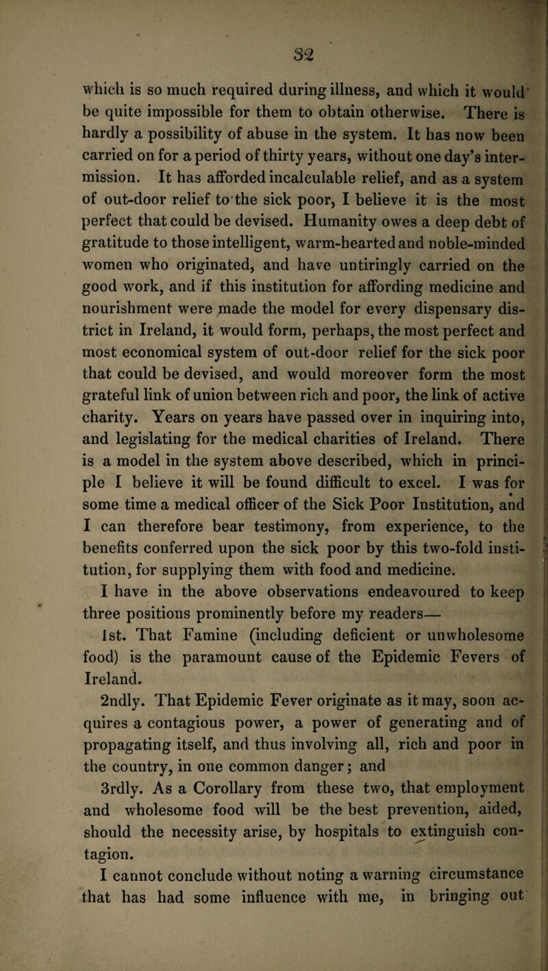 which is so much required during illness, and which it would be quite impossible for them to obtain otherwise. There is hardly a possibility of abuse in the system. It has now been carried on for a period of thirty years, without one day’s inter¬ mission. It has afforded incalculable relief, and as a system of out-door relief to the sick poor, I believe it is the most perfect that could be devised. Humanity owes a deep debt of gratitude to those intelligent, warm-hearted and noble-minded women who originated, and have untiringly carried on the good work, and if this institution for affording medicine and nourishment were made the model for every dispensary dis¬ trict in Ireland, it would form, perhaps, the most perfect and most economical system of out-door relief for the sick poor that could be devised, and would moreover form the most grateful link of union between rich and poor, the link of active charity. Years on years have passed over in inquiring into, and legislating for the medical charities of Ireland. There is a model in the system above described, which in princi¬ ple I believe it will be found difficult to excel. I was for some time a medical officer of the Sick Poor Institution, and I can therefore bear testimony, from experience, to the benefits conferred upon the sick poor by this two-fold insti- 4 tution, for supplying them with food and medicine. I have in the above observations endeavoured to keep three positions prominently before my readers— 1st. That Famine (including deficient or unwholesome food) is the paramount cause of the Epidemic Fevers of Ireland. 2ndly. That Epidemic Fever originate as it may, soon ac¬ quires a contagious power, a power of generating and of propagating itself, and thus involving all, rich and poor in the country, in one common danger; and 3rdly. As a Corollary from these two, that employment and wholesome food will be the best prevention, aided, should the necessity arise, by hospitals to extinguish con¬ tagion. I cannot conclude without noting a warning circumstance that has had some influence with me, in bringing out