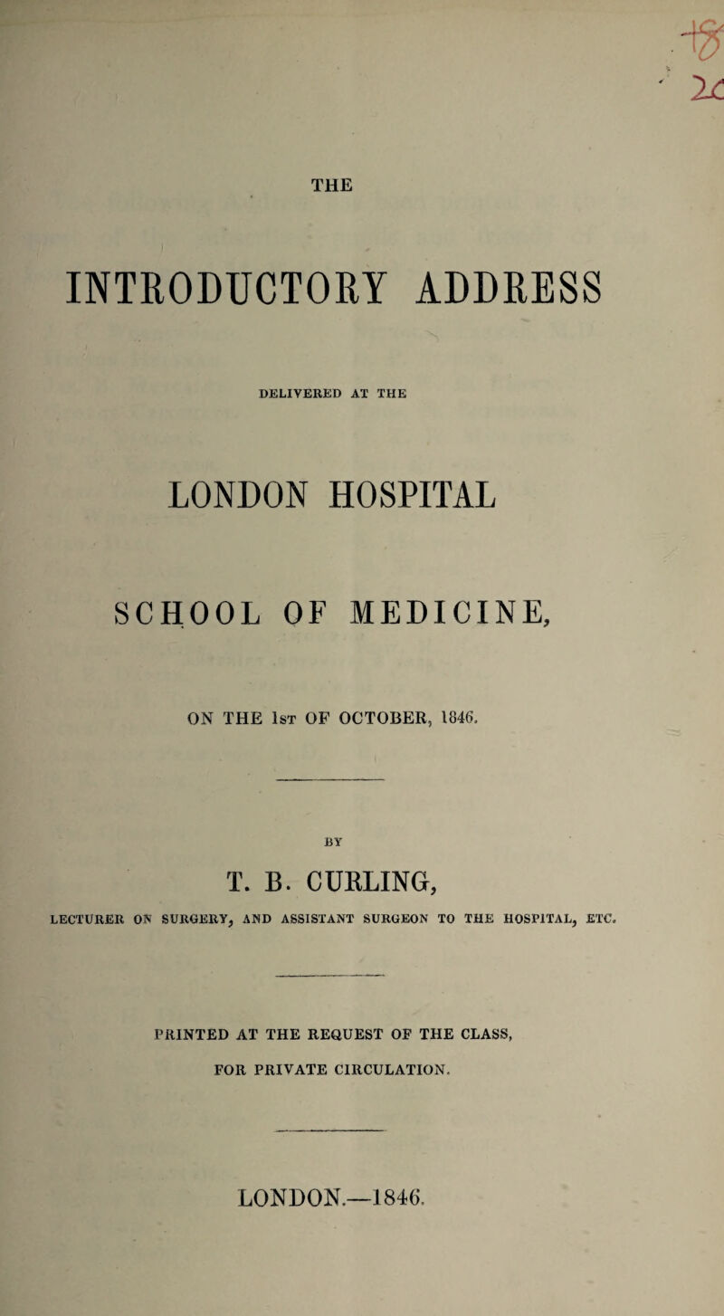 THE INTRODUCTORY ADDRESS DELIVERED AT THE LONDON HOSPITAL SCHOOL OF MEDICINE, ON THE 1st OF OCTOBER, 1846, BY T. B. CURLING, LECTURER ON SURGERY, AND ASSISTANT SURGEON TO THE HOSPITAL, ETC, PRINTED AT THE REQUEST OF THE CLASS, FOR PRIVATE CIRCULATION. LONDON.—1846.