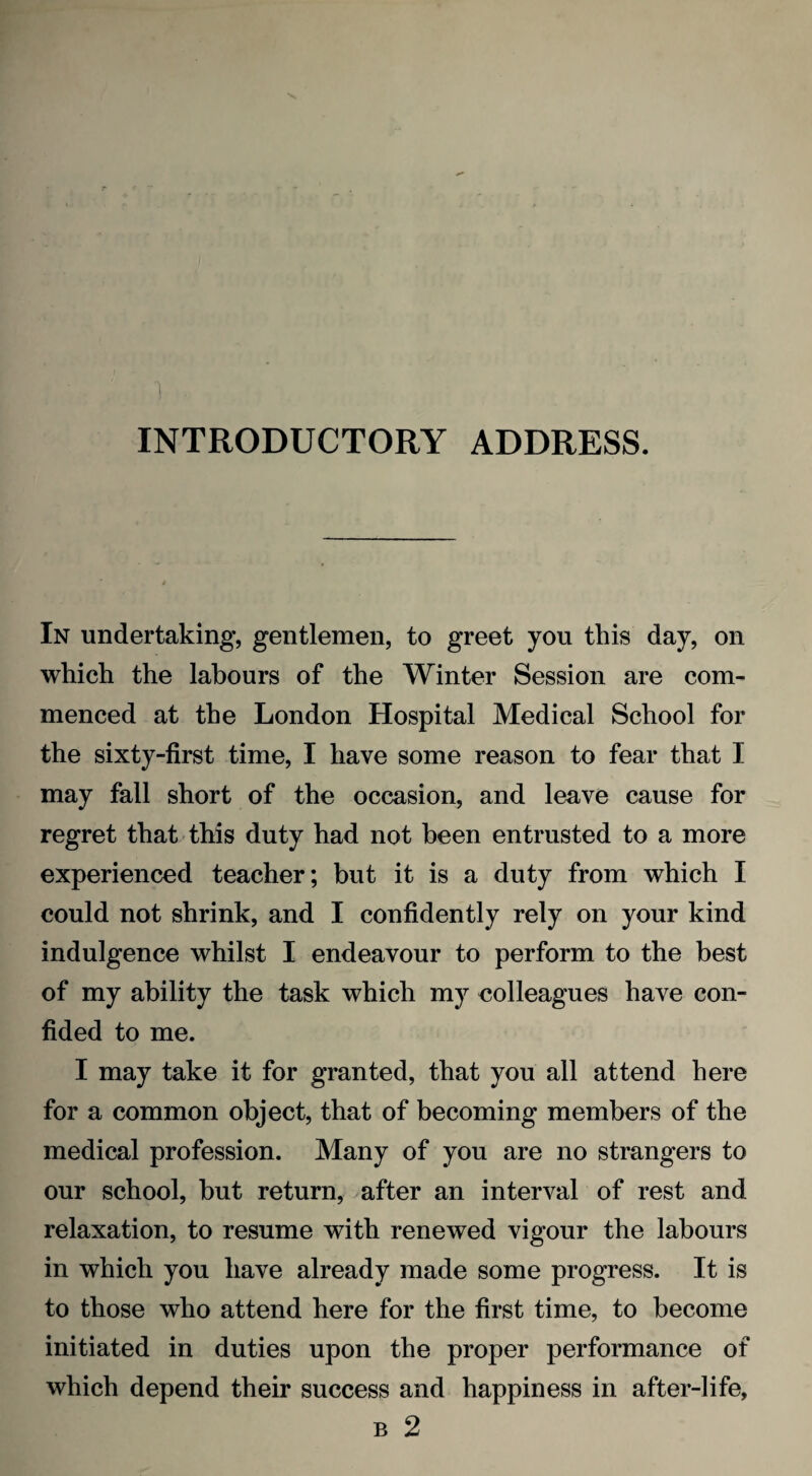 1 INTRODUCTORY ADDRESS. In undertaking, gentlemen, to greet you this day, on which the labours of the Winter Session are com¬ menced at the London Hospital Medical School for the sixty-first time, I have some reason to fear that I may fall short of the occasion, and leave cause for regret that this duty had not been entrusted to a more experienced teacher; but it is a duty from which I could not shrink, and I confidently rely on your kind indulgence whilst I endeavour to perform to the best of my ability the task which my colleagues have con¬ fided to me. I may take it for granted, that you all attend here for a common object, that of becoming members of the medical profession. Many of you are no strangers to our school, but return, after an interval of rest and relaxation, to resume with renewed vigour the labours in which you have already made some progress. It is to those who attend here for the first time, to become initiated in duties upon the proper performance of which depend their success and happiness in after-life, b 2