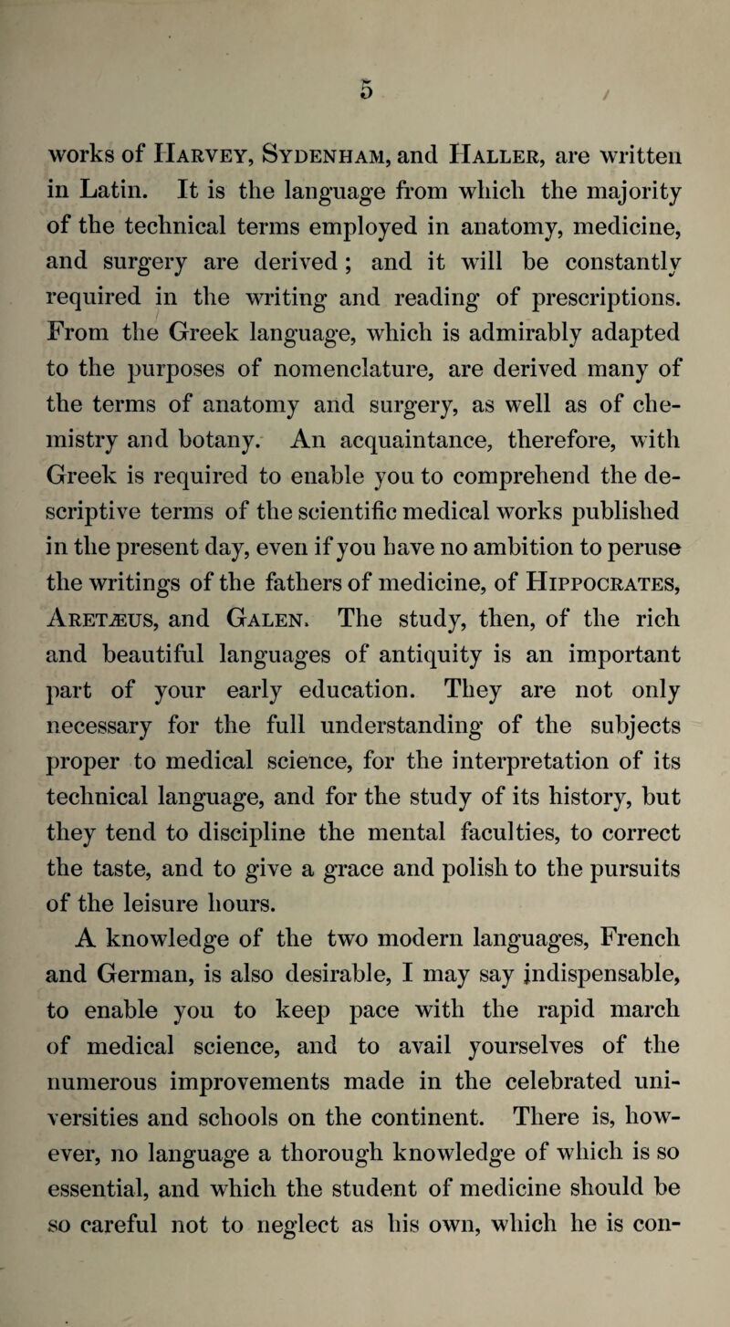 / works of Harvey, Sydenham, and Haller, are written in Latin. It is the language from which the majority of the technical terms employed in anatomy, medicine, and surgery are derived; and it will be constantly required in the writing and reading of prescriptions. From the Greek language, which is admirably adapted to the purposes of nomenclature, are derived many of the terms of anatomy and surgery, as well as of che¬ mistry and botany. An acquaintance, therefore, with Greek is required to enable you to comprehend the de¬ scriptive terms of the scientific medical works published in the present day, even if you have no ambition to peruse the writings of the fathers of medicine, of Hippocrates, Aret^us, and Galen. The study, then, of the rich and beautiful languages of antiquity is an important part of your early education. They are not only necessary for the full understanding of the subjects proper to medical science, for the interpretation of its technical language, and for the study of its history, but they tend to discipline the mental faculties, to correct the taste, and to give a grace and polish to the pursuits of the leisure hours. A knowledge of the two modern languages, French and German, is also desirable, I may say indispensable, to enable you to keep pace with the rapid march of medical science, and to avail yourselves of the numerous improvements made in the celebrated uni¬ versities and schools on the continent. There is, how¬ ever, no language a thorough knowledge of which is so essential, and which the student of medicine should be so careful not to neglect as his own, which he is con-