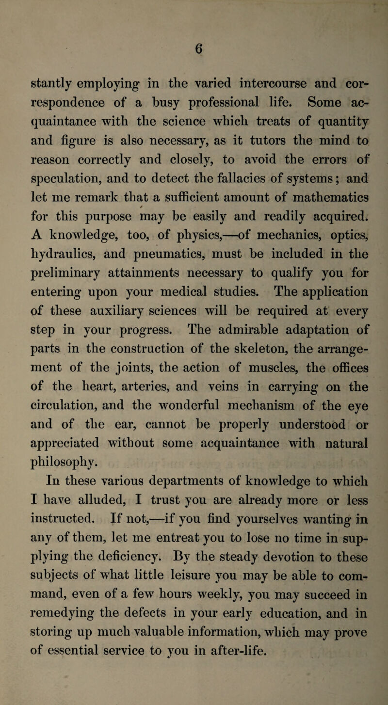 stantly employing in the varied intercourse and cor¬ respondence of a busy professional life. Some ac¬ quaintance with the science which treats of quantity and figure is also necessary, as it tutors the mind to reason correctly and closely, to avoid the errors of speculation, and to detect the fallacies of systems; and let me remark that a sufficient amount of mathematics / for this purpose may be easily and readily acquired. A knowledge, too, of physics,—of mechanics, optics, hydraulics, and pneumatics, must be included in the preliminary attainments necessary to qualify you for entering upon your medical studies. The application of these auxiliary sciences will be required at every step in your progress. The admirable adaptation of parts in the construction of the skeleton, the arrange¬ ment of the joints, the action of muscles, the offices of the heart, arteries, and veins in carrying on the circulation, and the wonderful mechanism of the eye and of the ear, cannot he properly understood or appreciated without some acquaintance with natural philosophy. In these various departments of knowledge to which I have alluded, I trust you are already more or less instructed. If not,—if you find yourselves wanting in any of them, let me entreat you to lose no time in sup¬ plying the deficiency. By the steady devotion to these subjects of what little leisure you may be able to com¬ mand, even of a few hours weekly, you may succeed in remedying the defects in your early education, and in storing up much valuable information, which may prove of essential service to you in after-life.