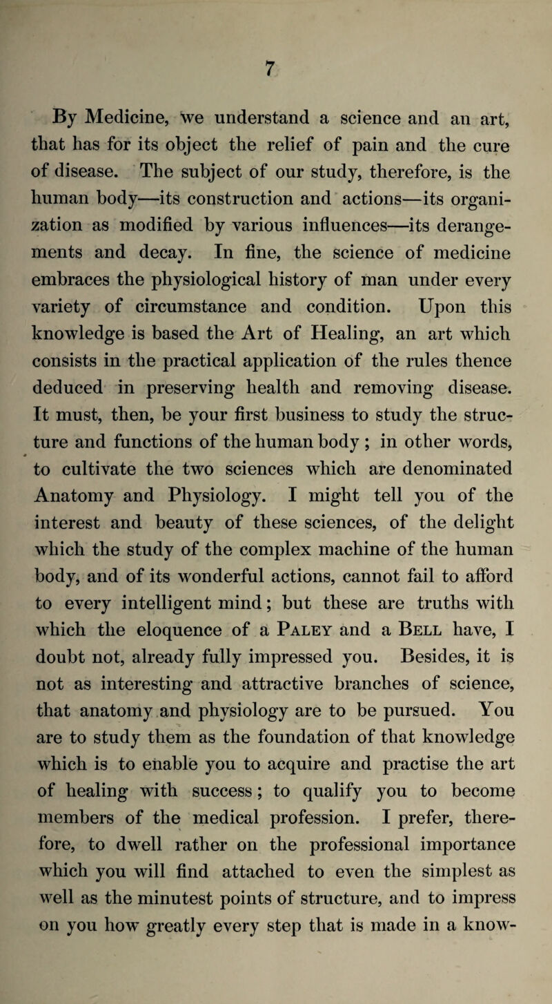 By Medicine, we understand a science and an art, that has for its object the relief of pain and the cure of disease. The subject of our study, therefore, is the human body—its construction and actions—its organi¬ zation as modified by various influences—its derange¬ ments and decay. In fine, the science of medicine embraces the physiological history of man under every variety of circumstance and condition. Upon this knowledge is based the Art of Healing, an art which consists in the practical application of the rules thence deduced in preserving health and removing disease. It must, then, be your first business to study the struc¬ ture and functions of the human body ; in other words, to cultivate the two sciences which are denominated Anatomy and Physiology. I might tell you of the interest and beauty of these sciences, of the delight which the study of the complex machine of the human body, and of its wonderful actions, cannot fail to afford to every intelligent mind; but these are truths with which the eloquence of a Paley and a Bell have, I doubt not, already fully impressed you. Besides, it is not as interesting and attractive branches of science, that anatomy and physiology are to be pursued. You are to study them as the foundation of that knowledge which is to enable you to acquire and practise the art of healing with success; to qualify you to become members of the medical profession. I prefer, there¬ fore, to dwell rather on the professional importance which you will find attached to even the simplest as well as the minutest points of structure, and to impress on you how greatly every step that is made in a know-