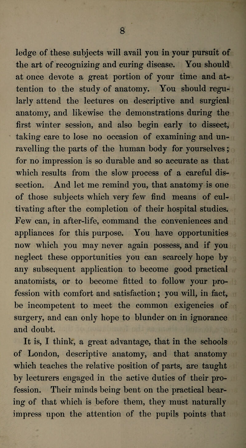 ledge of these subjects will avail you in your pursuit of the art of recognizing and curing disease. You should at once devote a great portion of your time and at¬ tention to the study of anatomy. You should regu¬ larly attend the lectures on descriptive and surgical anatomy, and likewise the demonstrations during the first winter session, and also begin early to dissect, taking care to lose no occasion of examining and un¬ ravelling the parts of the human body for yourselves; for no impression is so durable and so accurate as that which results from the slow process of a careful dis¬ section. And let me remind you, that anatomy is one of those subjects which very few find means of cul¬ tivating after the completion of their hospital studies. Few can, in after-life, command the conveniences and appliances for this purpose. You have opportunities now which you may never again possess, and if you neglect these opportunities you can scarcely hope by any subsequent application to become good practical anatomists, or to become fitted to follow your pro¬ fession with comfort and satisfaction; you will, in fact, be incompetent to meet the common exigencies of surgery, and can only hope to blunder on in ignorance and doubt. It is, I think, a great advantage, that in the schools of London, descriptive anatomy, and that anatomy which teaches the relative position of parts, are taught by lecturers engaged in the active duties of their pro¬ fession. Their minds being bent on the practical bear¬ ing of that which is before them, they must naturally impress upon the attention of the pupils points that