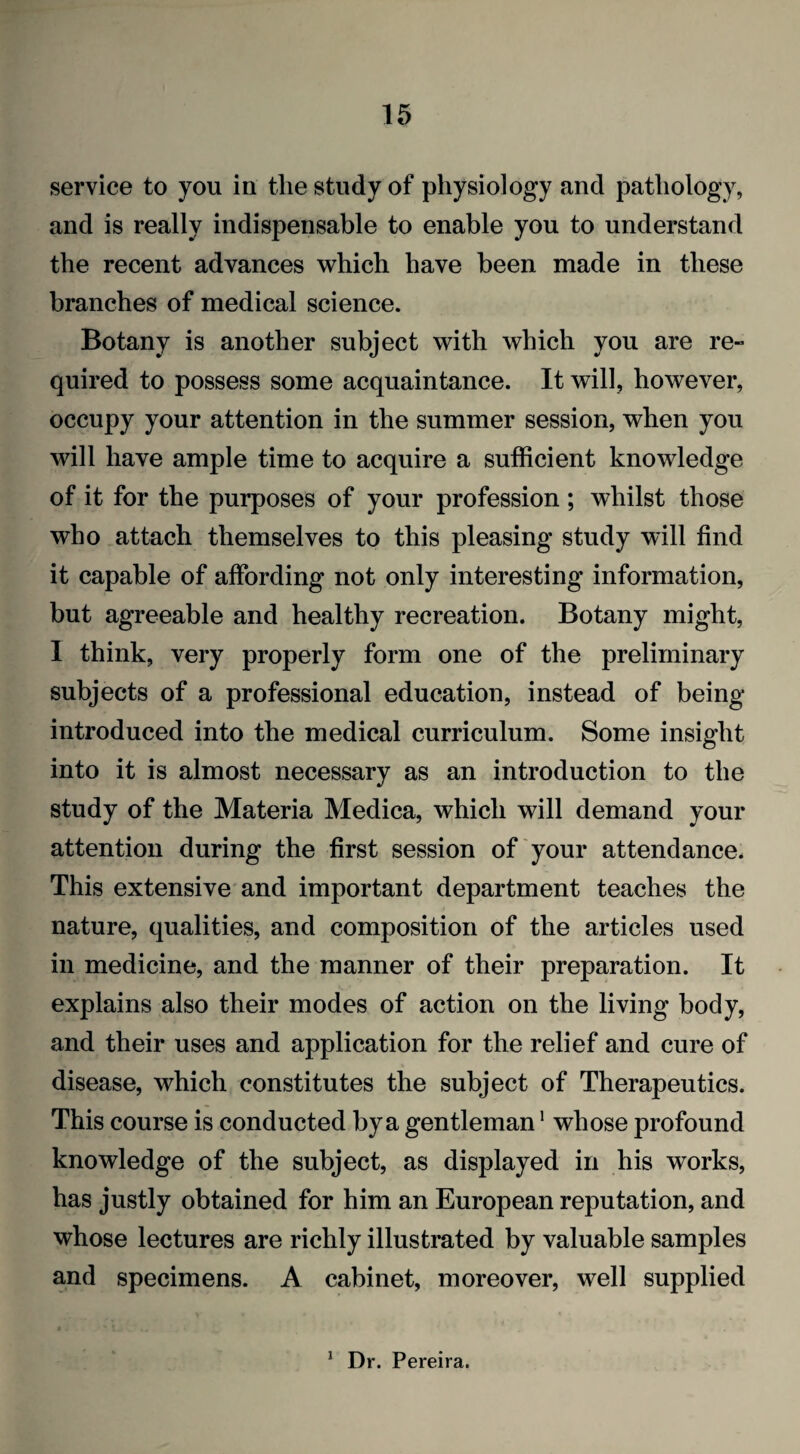 service to you in the study of physiology and pathology, and is really indispensable to enable you to understand the recent advances which have been made in these branches of medical science. Botany is another subject with which you are re» quired to possess some acquaintance. It will, however, occupy your attention in the summer session, when you will have ample time to acquire a sufficient knowledge of it for the purposes of your profession ; whilst those who attach themselves to this pleasing study will find it capable of affording not only interesting information, but agreeable and healthy recreation. Botany might, I think, very properly form one of the preliminary subjects of a professional education, instead of being- introduced into the medical curriculum. Some insight into it is almost necessary as an introduction to the study of the Materia Medica, which will demand your attention during the first session of your attendance. This extensive and important department teaches the nature, qualities, and composition of the articles used in medicine, and the manner of their preparation. It explains also their modes of action on the living body, and their uses and application for the relief and cure of disease, which constitutes the subject of Therapeutics. This course is conducted by a gentleman1 whose profound knowledge of the subject, as displayed in his works, has justly obtained for him an European reputation, and whose lectures are richly illustrated by valuable samples and specimens. A cabinet, moreover, well supplied 1 Dr. Pereira.