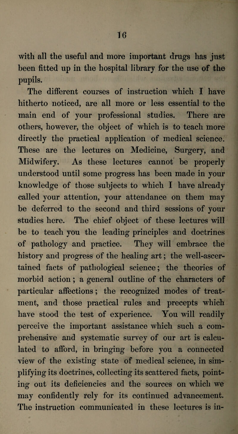 with all the useful and more important drugs has just been fitted up in the hospital library for the use of the pupils. The different courses of instruction which I have hitherto noticed, are all more or less essential to the main end of your professional studies. There are others, however, the object of which is to teach more directly the practical application of medical science. These are the lectures on Medicine, Surgery, and Midwifery. As these lectures cannot be properly understood until some progress has been made in your knowledge of those subjects to which I have already called your attention, your attendance on them may be deferred to the second and third sessions of your studies here. The chief object of these lectures will be to teach you the leading principles and doctrines of pathology and practice. They will embrace the history and progress of the healing art; the well-ascer¬ tained facts of pathological science; the theories of morbid action; a general outline of the characters of particular affections; the recognized modes of treat¬ ment, and those practical rules and precepts which have stood the test of experience. You will readily perceive the important assistance which such a com¬ prehensive and systematic survey of our art is calcu¬ lated to afford, in bringing before you a connected view of the existing state of medical science, in sim¬ plifying its doctrines, collecting its scattered facts, point¬ ing out its deficiencies and the sources on which we may confidently rely for its continued advancement. The instruction communicated in these lectures is in-