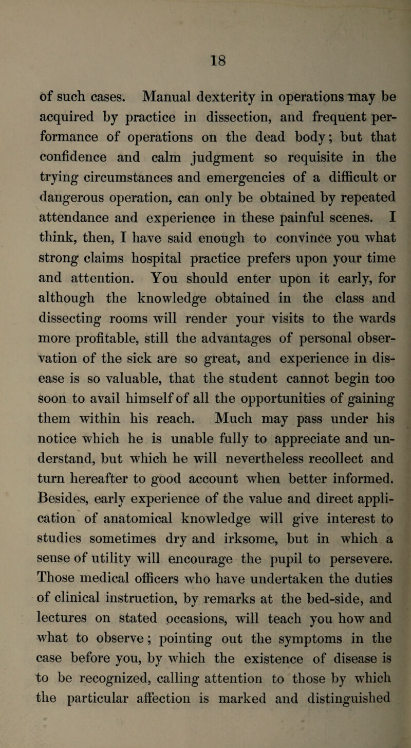 of such cases. Manual dexterity in operations may be acquired by practice in dissection, and frequent per¬ formance of operations on the dead body; but that confidence and calm judgment so requisite in the trying circumstances and emergencies of a difficult or dangerous operation, can only be obtained by repeated attendance and experience in these painful scenes, I think, then, I have said enough to convince you what strong claims hospital practice prefers upon your time and attention. You should enter upon it early, for although the knowledge obtained in the class and dissecting rooms will render your visits to the wards more profitable, still the advantages of personal obser¬ vation of the sick are so great, and experience in dis¬ ease is so valuable, that the student cannot begin too soon to avail himself of all the opportunities of gaining them within his reach. Much may pass under his notice which he is unable fully to appreciate and un¬ derstand, but which he will nevertheless recollect and turn hereafter to good account when better informed. Besides, early experience of the value and direct appli¬ cation of anatomical knowledge will give interest to studies sometimes dry and irksome, but in which a sense of utility will encourage the pupil to persevere. Those medical officers who have undertaken the duties of clinical instruction, by remarks at the bed-side, and lectures on stated occasions, will teach you how and what to observe; pointing out the symptoms in the case before you, by which the existence of disease is to be recognized, calling attention to those by which the particular affection is marked and distinguished