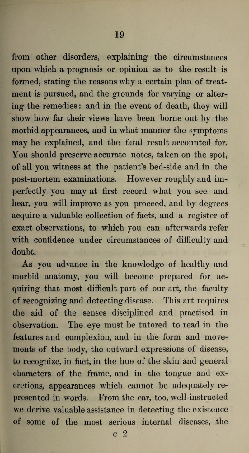 from other disorders, explaining the circumstances upon which a prognosis or opinion as to the result is formed, stating the reasons why a certain plan of treat¬ ment is pursued, and the grounds for varying or alter¬ ing the remedies: and in the event of death, they will show how far their views have been borne out by the morbid appearances, and in what manner the symptoms may be explained, and the fatal result accounted for. You should preserve accurate notes, taken on the spot, of all you witness at the patient’s bed-side and in the post-mortem examinations. However roughly and im¬ perfectly you may at first record what you see and hear, you will improve as you proceed, and by degrees acquire a valuable collection of facts, and a register of exact observations, to which you can afterwards refer with confidence under circumstances of difficulty and doubt. As you advance in the knowledge of healthy and morbid anatomy, you will become prepared for ac¬ quiring that most difficult part of our art, the faculty of recognizing and detecting disease. This art requires the aid of the senses disciplined and practised in observation. The eye must be tutored to read in the features and complexion, and in the form and move¬ ments of the body, the outward expressions of disease, to recognize, in fact, in the hue of the skin and general characters of the frame, and in the tongue and ex¬ cretions, appearances which cannot be adequately re¬ presented in words. From the ear, too, well-instructed we derive valuable assistance in detecting the existence of some of the most serious internal diseases, the c 2
