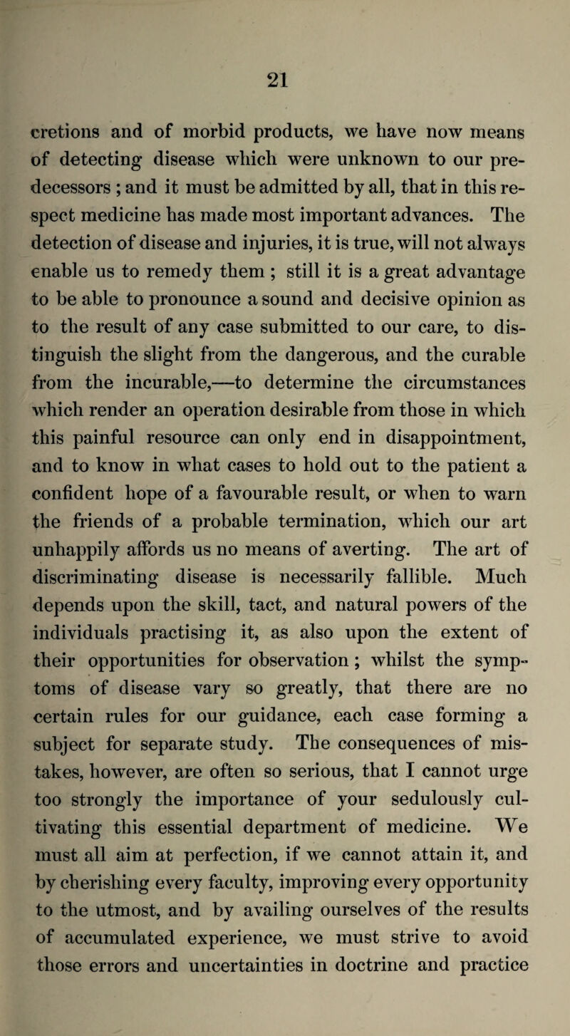 cretions and of morbid products, we have now means of detecting disease which were unknown to our pre¬ decessors ; and it must be admitted by all, that in this re¬ spect medicine has made most important advances. The detection of disease and injuries, it is true, will not always enable us to remedy them ; still it is a great advantage to be able to pronounce a sound and decisive opinion as to the result of any case submitted to our care, to dis¬ tinguish the slight from the dangerous, and the curable from the incurable,—to determine the circumstances which render an operation desirable from those in which this painful resource can only end in disappointment, and to know in what cases to hold out to the patient a confident hope of a favourable result, or when to warn the friends of a probable termination, which our art unhappily affords us no means of averting. The art of discriminating disease is necessarily fallible. Much depends upon the skill, tact, and natural powers of the individuals practising it, as also upon the extent of their opportunities for observation; whilst the symp¬ toms of disease vary so greatly, that there are no certain rules for our guidance, each case forming a subject for separate study. The consequences of mis¬ takes, however, are often so serious, that I cannot urge too strongly the importance of your sedulously cul¬ tivating this essential department of medicine. We must all aim at perfection, if we cannot attain it, and by cherishing every faculty, improving every opportunity to the utmost, and by availing ourselves of the results of accumulated experience, we must strive to avoid those errors and uncertainties in doctrine and practice