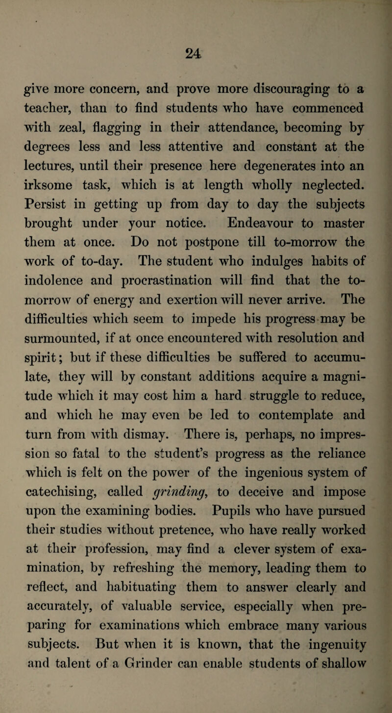 give more concern, and prove more discouraging to a teacher, than to find students who have commenced with zeal, flagging in their attendance, becoming by degrees less and less attentive and constant at the lectures, until their presence here degenerates into an irksome task, which is at length wholly neglected. Persist in getting up from day to day the subjects brought under your notice. Endeavour to master them at once. Do not postpone till to-morrow the work of to-day. The student who indulges habits of indolence and procrastination will find that the to¬ morrow of energy and exertion will never arrive. The difficulties which seem to impede his progress may be surmounted, if at once encountered with resolution and spirit; but if these difficulties be suffered to accumu¬ late, they will by constant additions acquire a magni¬ tude which it may cost him a hard struggle to reduce, and which he may even be led to contemplate and turn from with dismay. There is, perhaps, no impres¬ sion so fatal to the student’s progress as the reliance which is felt on the power of the ingenious system of catechising, called grinding, to deceive and impose upon the examining bodies. Pupils who have pursued their studies without pretence, who have really worked at their profession, may find a clever system of exa¬ mination, by refreshing the memory, leading them to reflect, and habituating them to answer clearly and accurately, of valuable service, especially when pre¬ paring for examinations which embrace many various subjects. But when it is known, that the ingenuity and talent of a Grinder can enable students of shallow