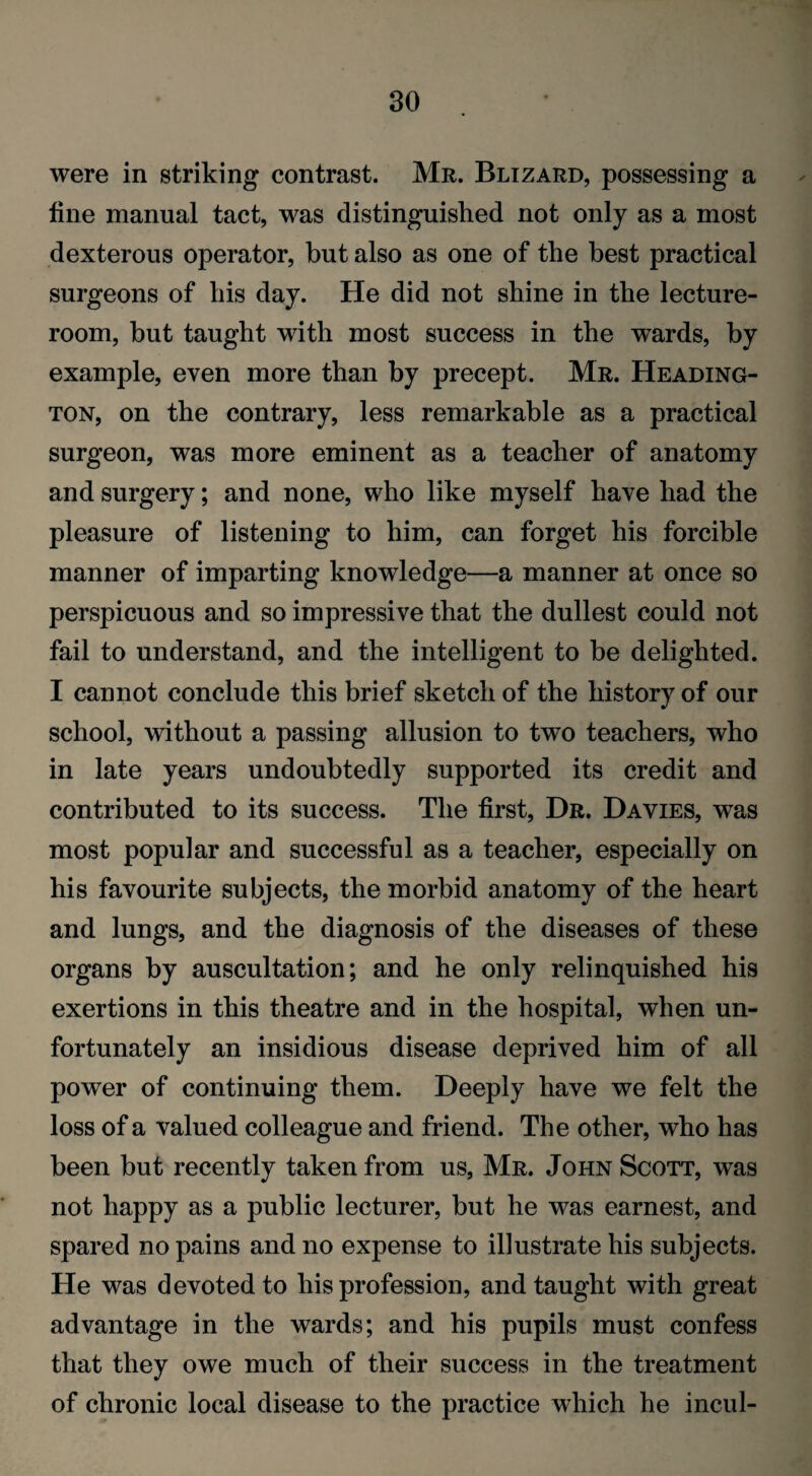 were in striking contrast. Mr. Blizard, possessing a line manual tact, was distinguished not only as a most dexterous operator, but also as one of the best practical surgeons of his day. He did not shine in the lecture- room, but taught with most success in the wards, by example, even more than by precept. Mr. Heading- ton, on the contrary, less remarkable as a practical surgeon, was more eminent as a teacher of anatomy and surgery; and none, who like myself have had the pleasure of listening to him, can forget his forcible manner of imparting knowledge—a manner at once so perspicuous and so impressive that the dullest could not fail to understand, and the intelligent to be delighted. I cannot conclude this brief sketch of the history of our school, without a passing allusion to two teachers, who in late years undoubtedly supported its credit and contributed to its success. The first, Dr. Davies, was most popular and successful as a teacher, especially on his favourite subjects, the morbid anatomy of the heart and lungs, and the diagnosis of the diseases of these organs by auscultation; and he only relinquished his exertions in this theatre and in the hospital, when un¬ fortunately an insidious disease deprived him of all power of continuing them. Deeply have we felt the loss of a valued colleague and friend. The other, who has been but recently taken from us, Mr. John Scott, was not happy as a public lecturer, but he was earnest, and spared no pains and no expense to illustrate his subjects. He was devoted to his profession, and taught with great advantage in the wards; and his pupils must confess that they owe much of their success in the treatment of chronic local disease to the practice which he incul-