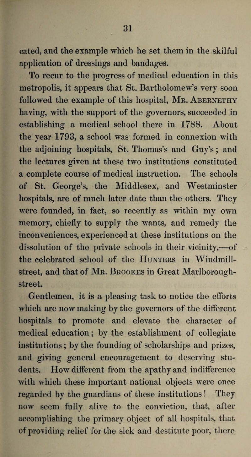 cated, and the example which he set them in the skilful application of dressings and bandages. To recur to the progress of medical education in this metropolis, it appears that St. Bartholomew’s very soon followed the example of this hospital, Mr. Abernethy having, with the support of the governors, succeeded in establishing a medical school there in 1788. About the year 1793, a school was formed in connexion with the adjoining hospitals, St. Thomas’s and Guy’s; and the lectures given at these two institutions constituted a complete course of medical instruction. The schools of St. George’s, the Middlesex, and Westminster hospitals, are of much later date than the others. They were founded, in fact, so recently as within my own memory, chiefly to supply the wants, and remedy the inconveniences, experienced at these institutions on the dissolution of the private schools in their vicinity,—of the celebrated school of the Hunters in Windmill- street, and that of Mr. Brookes in Great Marl borough- street. Gentlemen, it is a pleasing task to notice the efforts which are now making by the governors of the different hospitals to promote and elevate the character of medical education; by the establishment of collegiate institutions ; by the founding of scholarships and prizes, and giving general encouragement to deserving stu¬ dents. How different from the apathy and indifference with which these important national objects were once regarded by the guardians of these institutions ! They now seem fully alive to the conviction, that, after accomplishing the primary object of all hospitals, that of providing relief for the sick and destitute poor, there
