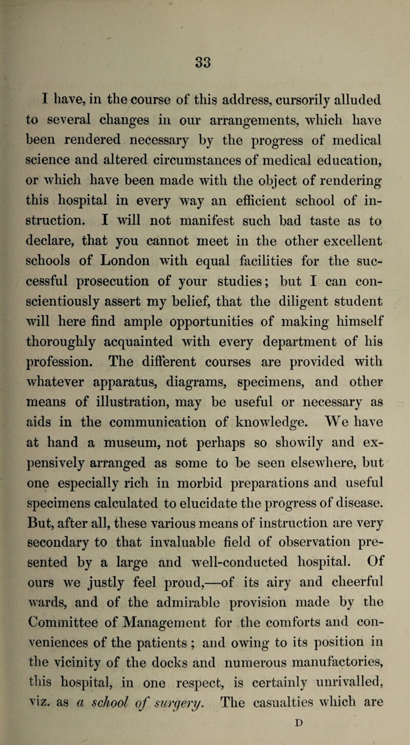 I have, in the course of this address, cursorily alluded to several changes in our arrangements, which have been rendered necessary by the progress of medical science and altered circumstances of medical education, or which have been made with the object of rendering this hospital in every way an efficient school of in¬ struction. I will not manifest such bad taste as to declare, that you cannot meet in the other excellent schools of London with equal facilities for the suc¬ cessful prosecution of your studies; but I can con¬ scientiously assert my belief, that the diligent student will here find ample opportunities of making himself thoroughly acquainted with every department of his profession. The different courses are provided with whatever apparatus, diagrams, specimens, and other means of illustration, may be useful or necessary as aids in the communication of knowledge. We have at hand a museum, not perhaps so showily and ex¬ pensively arranged as some to be seen elsewhere, but one especially rich in morbid preparations and useful specimens calculated to elucidate the progress of disease. But, after all, these various means of instruction are very secondary to that invaluable field of observation pre¬ sented by a large and well-conducted hospital. Of ours we justly feel proud,—of its airy and cheerful wards, and of the admirable provision made by the Committee of Management for the comforts and con¬ veniences of the patients; and owing to its position in the vicinity of the docks and numerous manufactories, this hospital, in one respect, is certainly unrivalled, viz. as a school of surgery. The casualties which are D