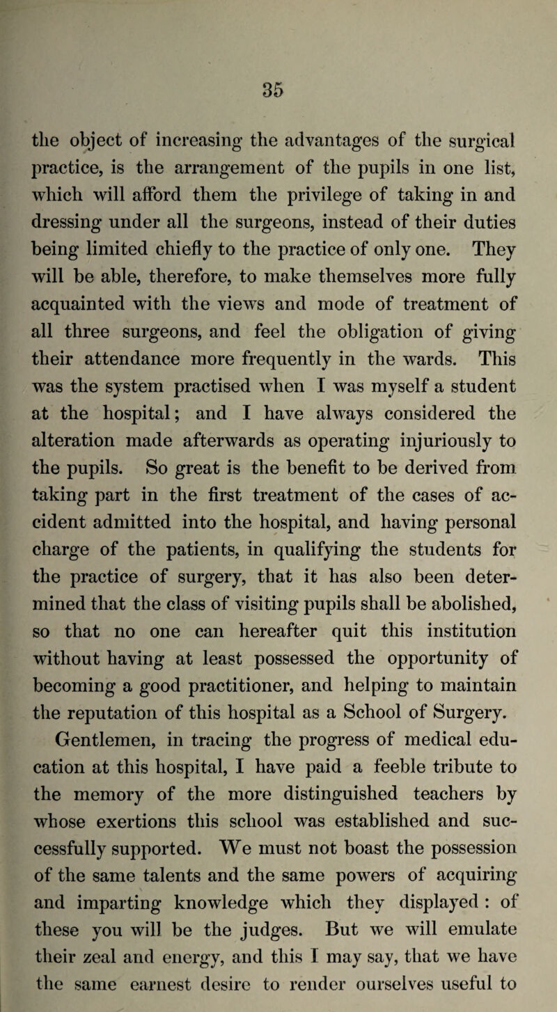 85 the object of increasing the advantages of the surgical practice, is the arrangement of the pupils in one list, which will afford them the privilege of taking in and dressing under all the surgeons, instead of their duties being limited chiefly to the practice of only one. They will be able, therefore, to make themselves more fully acquainted with the views and mode of treatment of all three surgeons, and feel the obligation of giving their attendance more frequently in the wards. This was the system practised when I was myself a student at the hospital; and I have always considered the alteration made afterwards as operating injuriously to the pupils. So great is the benefit to be derived from taking part in the first treatment of the cases of ac¬ cident admitted into the hospital, and having personal charge of the patients, in qualifying the students for the practice of surgery, that it has also been deter¬ mined that the class of visiting pupils shall be abolished, so that no one can hereafter quit this institution without having at least possessed the opportunity of becoming a good practitioner, and helping to maintain the reputation of this hospital as a School of Surgery. Gentlemen, in tracing the progress of medical edu¬ cation at this hospital, I have paid a feeble tribute to the memory of the more distinguished teachers by whose exertions this school was established and suc¬ cessfully supported. We must not boast the possession of the same talents and the same powers of acquiring and imparting knowledge which they displayed : of these you will be the judges. But we will emulate their zeal and energy, and this I may say, that we have the same earnest desire to render ourselves useful to