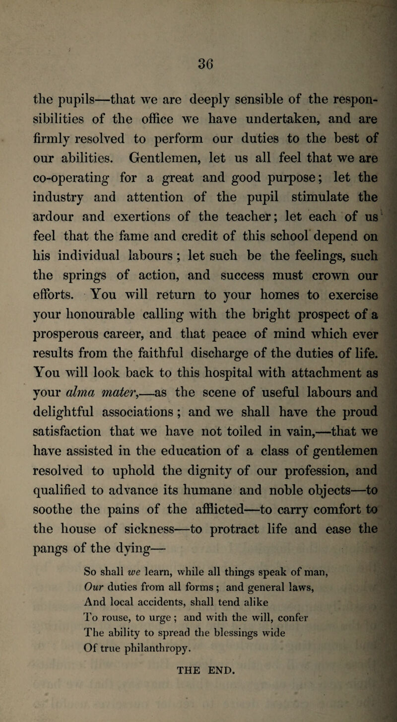 the pupils—that we are deeply sensible of the respon¬ sibilities of the office we have undertaken, and are firmly resolved to perform our duties to the best of our abilities. Gentlemen, let us all feel that we are co-operating for a great and good purpose; let the industry and attention of the pupil stimulate the ardour and exertions of the teacher; let each of us feel that the fame and credit of this school depend on his individual labours ; let such be the feelings, such the springs of action, and success must crown our efforts. You will return to your homes to exercise your honourable calling with the bright prospect of a prosperous career, and that peace of mind which ever results from the faithful discharge of the duties of life. You will look back to this hospital with attachment as your alma mater,—as the scene of useful labours and delightful associations; and we shall have the proud satisfaction that wTe have not toiled in vain,—that we have assisted in the education of a class of gentlemen resolved to uphold the dignity of our profession, and qualified to advance its humane and noble objects—to soothe the pains of the afflicted—to carry comfort to the house of sickness—to protract life and ease the pangs of the dying— So shall we learn, while all things speak of man, Our duties from all forms; and general laws, And local accidents, shall tend alike To rouse, to urge; and with the will, confer The ability to spread the blessings wide Of true philanthropy. THE END.