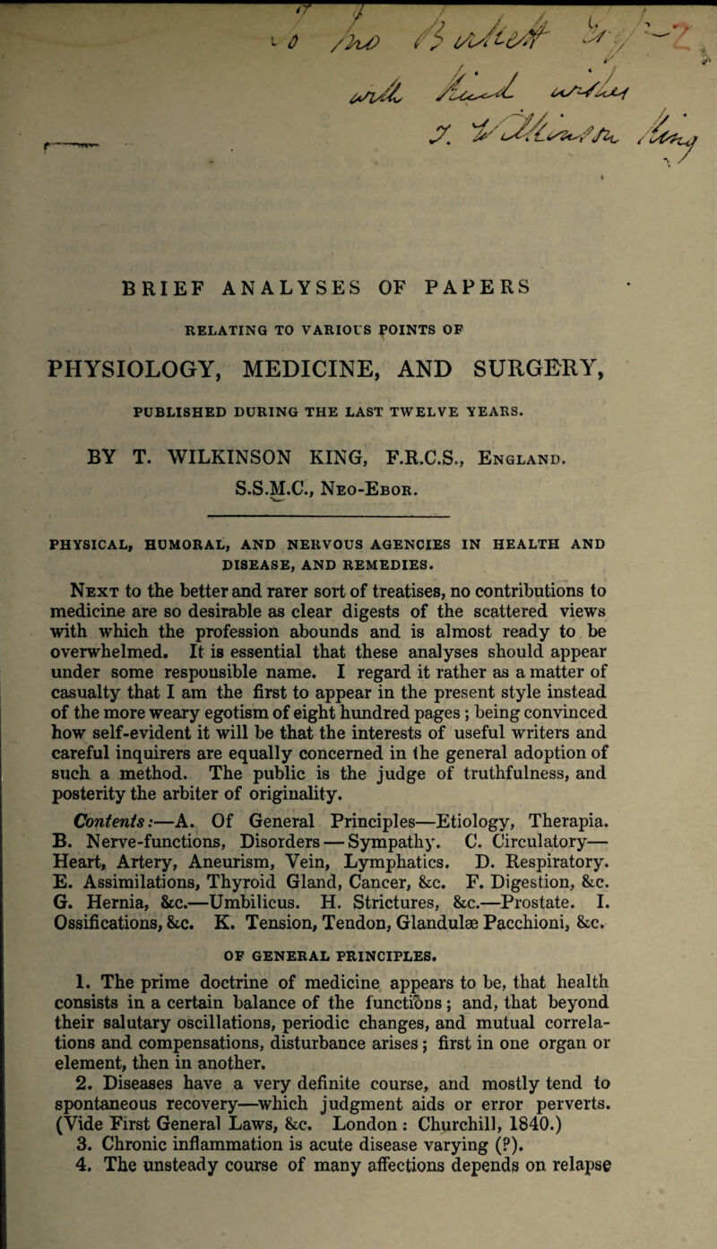 rr 7 0 /2/vO i s l/L/t td'-Y' ^' iC , / * / ' X /6*y BRIEF ANALYSES OF PAPERS RELATING TO VARIOUS POINTS OF PHYSIOLOGY, MEDICINE, AND SURGERY, PUBLISHED DURING THE LAST TWELVE TEARS. BY T. WILKINSON KING, F.R.C.S., England. S.S.M.C., Neo-Ebor. PHYSICAL, HUMORAL, AND NERVOUS AGENCIES IN HEALTH AND DISEASE, AND REMEDIES. Next to the better and rarer sort of treatises, no contributions to medicine are so desirable as clear digests of the scattered views with which the profession abounds and is almost ready to be overwhelmed. It is essential that these analyses should appear under some responsible name. I regard it rather as a matter of casualty that I am the first to appear in the present style instead of the more weary egotism of eight hundred pages; being convinced how self-evident it will be that the interests of useful writers and careful inquirers are equally concerned in the general adoption of such a method. The public is the judge of truthfulness, and posterity the arbiter of originality. Contents:—A. Of General Principles—Etiology, Therapia. B. Nerve-functions, Disorders — Sympathy. C. Circulatory— Heart, Artery, Aneurism, Vein, Lymphatics. D. Respiratory. E. Assimilations, Thyroid Gland, Cancer, &c. F. Digestion, &e. G. Hernia, &c.—Umbilicus. H. Strictures, &c.—Prostate. I. Ossifications, &c. K. Tension, Tendon, Glandulae Pacchioni, &c. OF GENERAL PRINCIPLES. 1. The prime doctrine of medicine appears to be, that health consists in a certain balance of the functions; and, that beyond their salutary oscillations, periodic changes, and mutual correla¬ tions and compensations, disturbance arises; first in one organ or element, then in another. 2. Diseases have a very definite course, and mostly tend to spontaneous recovery—which judgment aids or error perverts. (Vide First General Laws, &c. London : Churchill, 1840.) 3. Chronic inflammation is acute disease varying (?). 4. The unsteady course of many affections depends on relapse