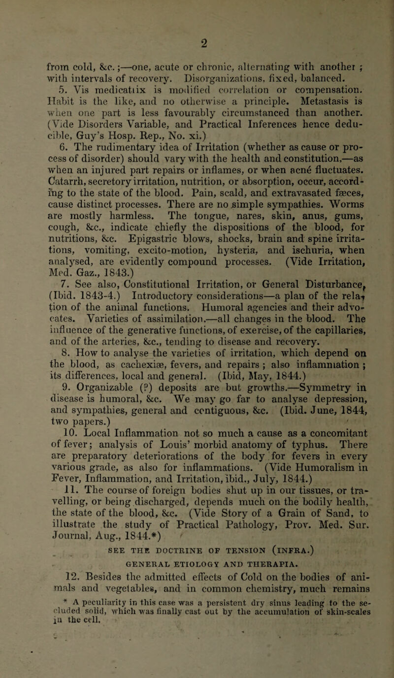 from cold, &c.;—one, acute or chronic, alternating with another ; with intervals of recovery. Disorganizations, fixed, balanced. 5. Vis medieatiix is modified correlation or compensation. Habit is the like, and no otherwise a principle. Metastasis is when one part is less favourably circumstanced than another. (Vide Disorders Variable, and Practical Inferences hence dedu- cible, Guy’s Hosp. Rep., No. xi.) 6. The rudimentary idea of Irritation (whether as cause or pro¬ cess of disorder) should vary with the health and constitution,—as when an injured part repairs or inflames, or when acn6 fluctuates. Catarrh, secretory irritation, nutrition, or absorption, occur, accord¬ ing to the state of the blood. Pain, scald, and extravasated faeces, cause distinct processes. There are no simple sympathies. Worms are mostly harmless. The tongue, nares, skin, anus, gums, cough, &c., indicate chiefly the dispositions of the blood, for nutritions, &c. Epigastric blows, shocks, brain and spine irrita¬ tions, vomiting, excito-motion, hysteria, and ischuria, when analysed, are evidently compound processes. (Vide Irritation, Med. Gaz., 1843.) 7. See also, Constitutional Irritation, or General Disturbance, (Ibid. 1843-4.) Introductory considerations—a plan of the rela-* tion of the animal functions. Humoral agencies and their advo¬ cates. Varieties of assimilation,—all changes in the blood. The influence of the generative functions, of exercise, of the capillaries, and of the arteries, &c., tending to disease and recovery. 8. How to analyse the varieties of irritation, which depend on the blood, as cachexiae, fevers, and repairs ; also inflammation ; its differences, local and general. (Ibid, May, 1844.) 9. Organizable (?) deposits are but growths.—Symmetry in disease is humoral, &c. We may go far to analyse depression, and sympathies, general and contiguous, &c. (Ibid. June, 1844, two papers.) 10. Local Inflammation not so much a cause as a concomitant of fever; analysis of Louis’morbid anatomy of typhus. There are preparatory deteriorations of the body for fevers in every various grade, as also for inflammations. (Vide Humoralism in Pever, Inflammation, and Irritation, ibid., July, 1844.) 11. The course of foreign bodies shut up in our tissues, or tra¬ velling, or being discharged, depends much on the bodily health, the state of the blood, &c. (Vide Story of a Grain of Sand, to illustrate the study of Practical Pathology, Prov. Med. Sur. Journal, Aug., 1844.*) SEE THE DOCTRINE OF TENSION (iNFRA.) GENERAL ETIOLOGY AND THERAPIA. 12. Besides the admitted effects of Cold on the bodies of ani¬ mals and vegetables, and in common chemistry, much remains * A peculiarity in this case was a persistent dry sinus leading to the se¬ cluded solid, which was finally cast out by the accumulation of skin-scales ill the cell.