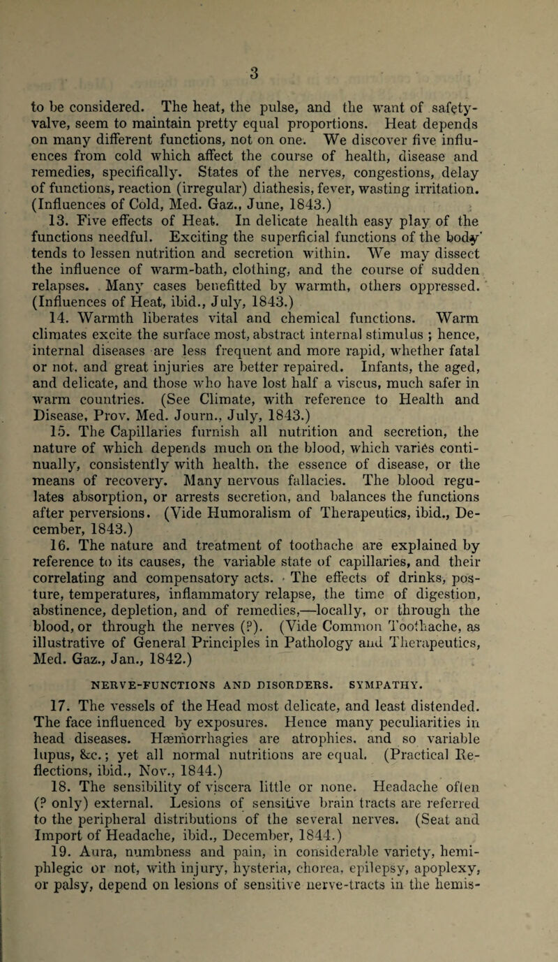 to be considered. The heat, the pulse, and the want of safety- valve, seem to maintain pretty equal proportions. Heat depends on many different functions, not on one. We discover five influ¬ ences from cold which affect the course of health, disease and remedies, specifically. States of the nerves, congestions, delay of functions, reaction (irregular) diathesis, fever, wasting irritation. (Influences of Cold, Med. Gaz., June, 1843.) 13. Five effects of Heat. In delicate health easy play of the functions needful. Exciting the superficial functions of the body' tends to lessen nutrition and secretion within. We may dissect the influence of warm-bath, clothing, and the course of sudden relapses. Many cases benefitted by warmth, others oppressed. (Influences of Heat, ibid., July, 1843.) 14. Warmth liberates vital and chemical functions. Warm climates excite the surface most, abstract internal stimulus ; hence, internal diseases are less frequent and more rapid, whether fatal or not. and great injuries are better repaired. Infants, the aged, and delicate, and those who have lost half a viscus, much safer in warm countries. (See Climate, with reference to Health and Disease, Prov. Med. Journ., July, 1843.) 15. The Capillaries furnish all nutrition and secretion, the nature of which depends much on the blood, which varies conti¬ nually, consistently with health, the essence of disease, or the means of recovery. Many nervous fallacies. The blood regu¬ lates absorption, or arrests secretion, and balances the functions after perversions. (Vide Humoralism of Therapeutics, ibid., De¬ cember, 1843.) 16. The nature and treatment of toothache are explained by reference to its causes, the variable state of capillaries, and their correlating and compensatory acts. ■ The effects of drinks, pos¬ ture, temperatures, inflammatory relapse, the time of digestion, abstinence, depletion, and of remedies,—locally, or through the blood, or through the nerves (?). (Vide Common Toothache, as illustrative of General Principles in Pathology and Therapeutics, Med. Gaz., Jan., 1842.) NERVE-FUNCTIONS AND DISORDERS. SYMPATHY. 17. The vessels of the Head most delicate, and least distended. The face influenced by exposures. Hence many peculiarities in head diseases. Haeniorrhagies are atrophies, and so variable lupus, &c.; yet all normal nutritions are equal. (Practical Re¬ flections, ibid., Nov., 1844.) 18. The sensibility of viscera little or none. Headache often (? only) external. Lesions of sensitive brain tracts are referred to the peripheral distributions of the several nerves. (Seat and Import of Headache, ibid., December, 1844.) 19. Aura, numbness and pain, in considerable variety, hemi- phlegic or not, with injury, hysteria, chorea, epilepsy, apoplexy, or palsy, depend on lesions of sensitive nerve-tracts in the hemis-